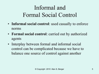 © Copyright 2010 Alan S. Berger 5
Informal and
Formal Social Control
• Informal social control: used casually to enforce
norms
• Formal social control: carried out by authorized
agents
• Interplay between formal and informal social
control can be complicated because we have to
balance one source of control against another
 