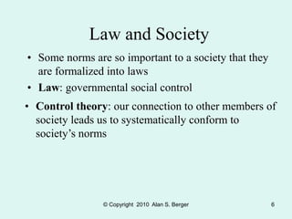 © Copyright 2010 Alan S. Berger 6
Law and Society
• Some norms are so important to a society that they
are formalized into laws
• Law: governmental social control
• Control theory: our connection to other members of
society leads us to systematically conform to
society’s norms
 