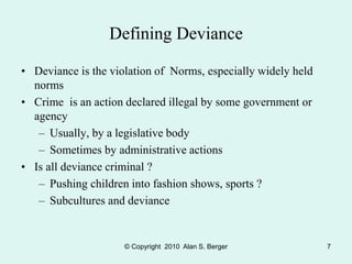 © Copyright 2010 Alan S. Berger 7
Defining Deviance
• Deviance is the violation of Norms, especially widely held
norms
• Crime is an action declared illegal by some government or
agency
– Usually, by a legislative body
– Sometimes by administrative actions
• Is all deviance criminal ?
– Pushing children into fashion shows, sports ?
– Subcultures and deviance
 