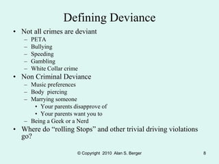 © Copyright 2010 Alan S. Berger 8
Defining Deviance
• Not all crimes are deviant
– PETA
– Bullying
– Speeding
– Gambling
– White Collar crime
• Non Criminal Deviance
– Music preferences
– Body piercing
– Marrying someone
• Your parents disapprove of
• Your parents want you to
– Being a Geek or a Nerd
• Where do “rolling Stops” and other trivial driving violations
go?
 