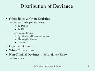 © Copyright 2010 Alan S. Berger 9
Distribution of Deviance
• Crime Rates vs Crime Statistics
– Variance in Reporting Issues
• To Police
• To FBI
– By Type of Crime
• By nature of offender and victim
• Blaming the Victim
• Location
• Organized Crime
• White Collar Crime
• Non Criminal Deviance… What do we Know
– Not much
 