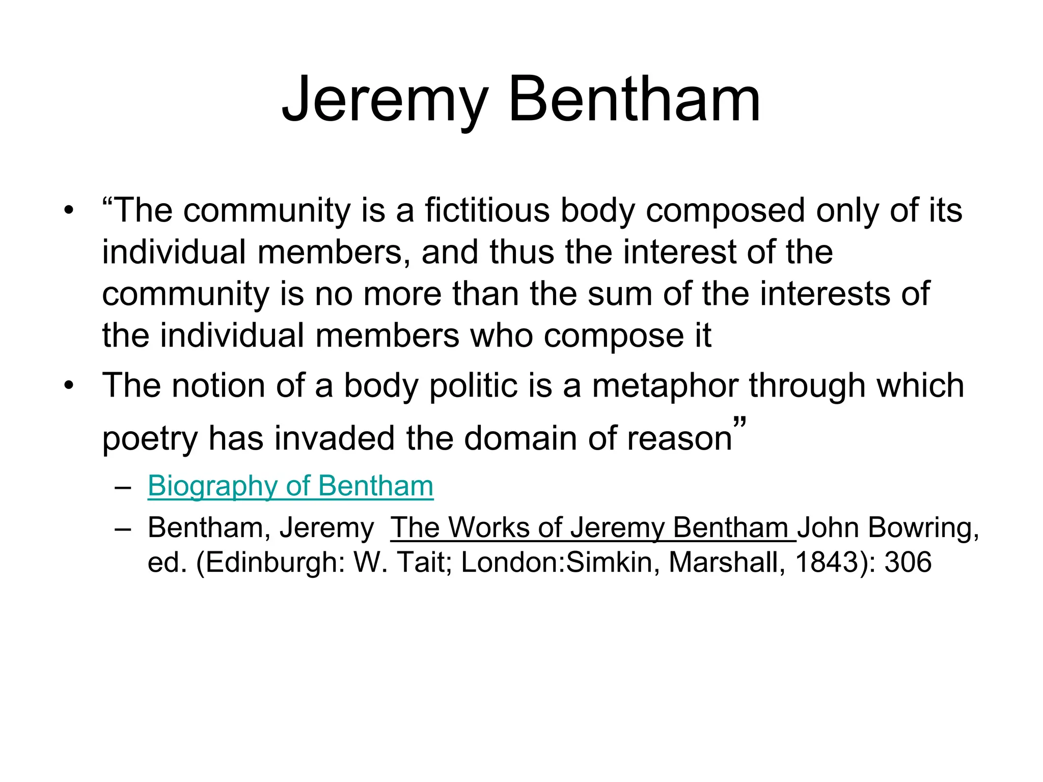 Jeremy Bentham
• “The community is a fictitious body composed only of its
individual members, and thus the interest of the
community is no more than the sum of the interests of
the individual members who compose it
• The notion of a body politic is a metaphor through which
poetry has invaded the domain of reason”
– Biography of Bentham
– Bentham, Jeremy The Works of Jeremy Bentham John Bowring,
ed. (Edinburgh: W. Tait; London:Simkin, Marshall, 1843): 306
 