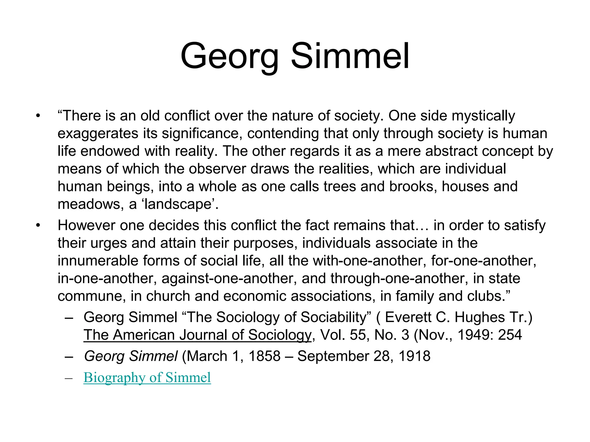 Georg Simmel
• “There is an old conflict over the nature of society. One side mystically
exaggerates its significance, contending that only through society is human
life endowed with reality. The other regards it as a mere abstract concept by
means of which the observer draws the realities, which are individual
human beings, into a whole as one calls trees and brooks, houses and
meadows, a ‘landscape’.
• However one decides this conflict the fact remains that… in order to satisfy
their urges and attain their purposes, individuals associate in the
innumerable forms of social life, all the with-one-another, for-one-another,
in-one-another, against-one-another, and through-one-another, in state
commune, in church and economic associations, in family and clubs.”
– Georg Simmel “The Sociology of Sociability” ( Everett C. Hughes Tr.)
The American Journal of Sociology, Vol. 55, No. 3 (Nov., 1949: 254
– Georg Simmel (March 1, 1858 – September 28, 1918
– Biography of Simmel
 