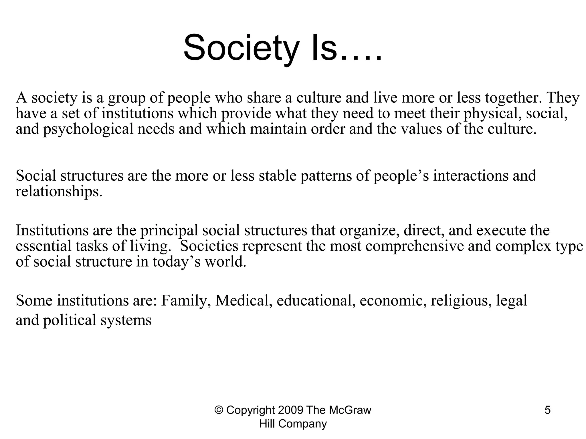 © Copyright 2009 The McGraw
Hill Company
5
Society Is….
A society is a group of people who share a culture and live more or less together. They
have a set of institutions which provide what they need to meet their physical, social,
and psychological needs and which maintain order and the values of the culture.
Social structures are the more or less stable patterns of people’s interactions and
relationships.
Institutions are the principal social structures that organize, direct, and execute the
essential tasks of living. Societies represent the most comprehensive and complex type
of social structure in today’s world.
Some institutions are: Family, Medical, educational, economic, religious, legal
and political systems
 