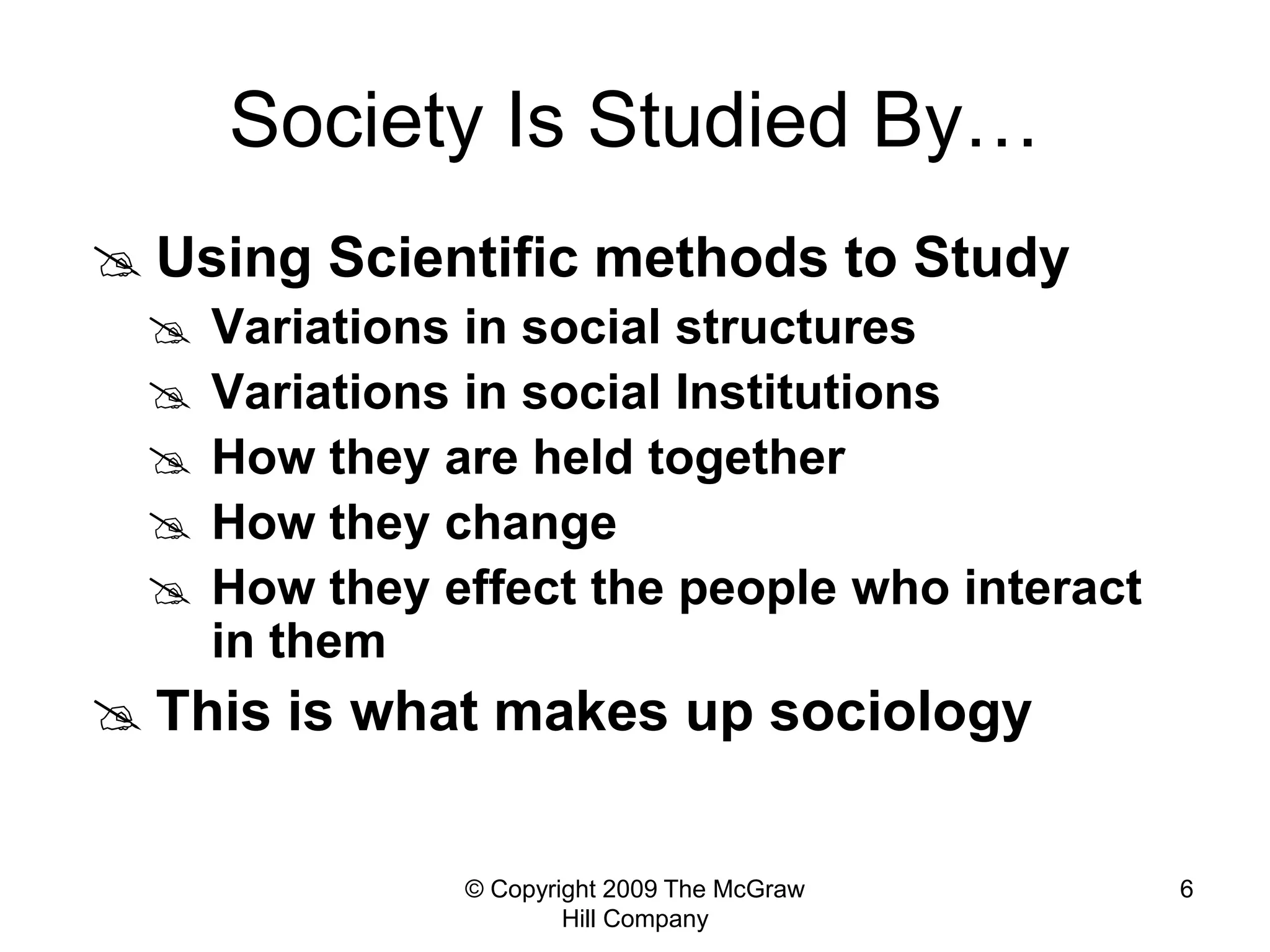 © Copyright 2009 The McGraw
Hill Company
6
Society Is Studied By…
 Using Scientific methods to Study
 Variations in social structures
 Variations in social Institutions
 How they are held together
 How they change
 How they effect the people who interact
in them
 This is what makes up sociology
 