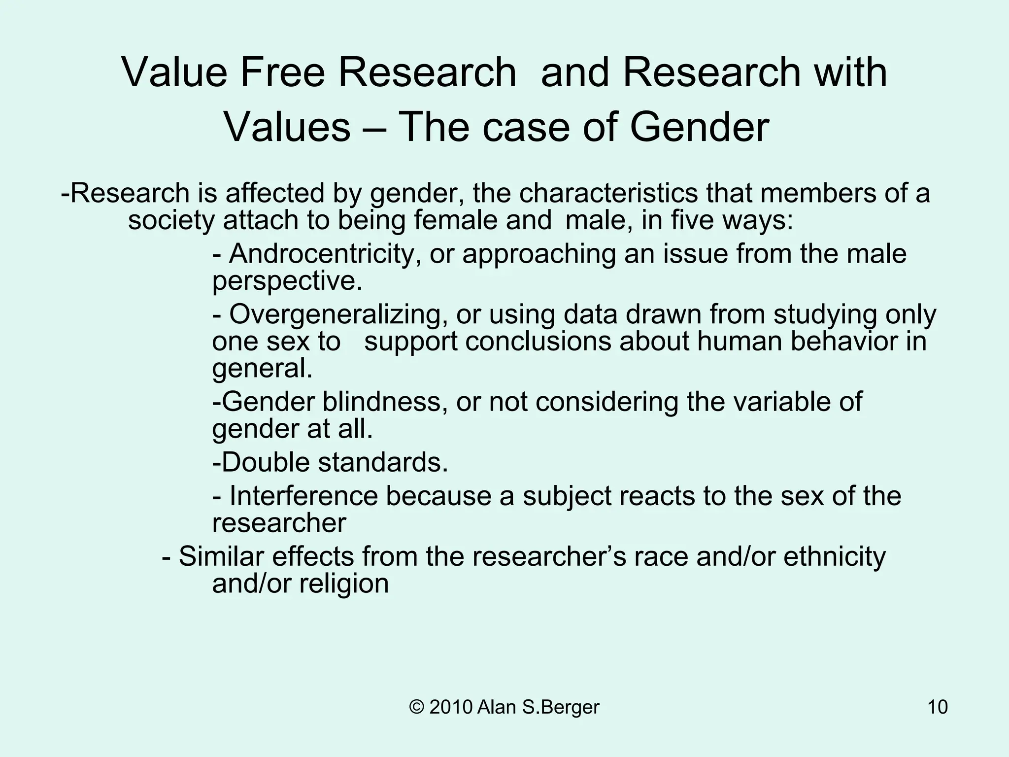 Value Free Research and Research with
Values – The case of Gender
-Research is affected by gender, the characteristics that members of a
society attach to being female and male, in five ways:
- Androcentricity, or approaching an issue from the male
perspective.
- Overgeneralizing, or using data drawn from studying only
one sex to support conclusions about human behavior in
general.
-Gender blindness, or not considering the variable of
gender at all.
-Double standards.
- Interference because a subject reacts to the sex of the
researcher
- Similar effects from the researcher’s race and/or ethnicity
and/or religion
© 2010 Alan S.Berger 10
 