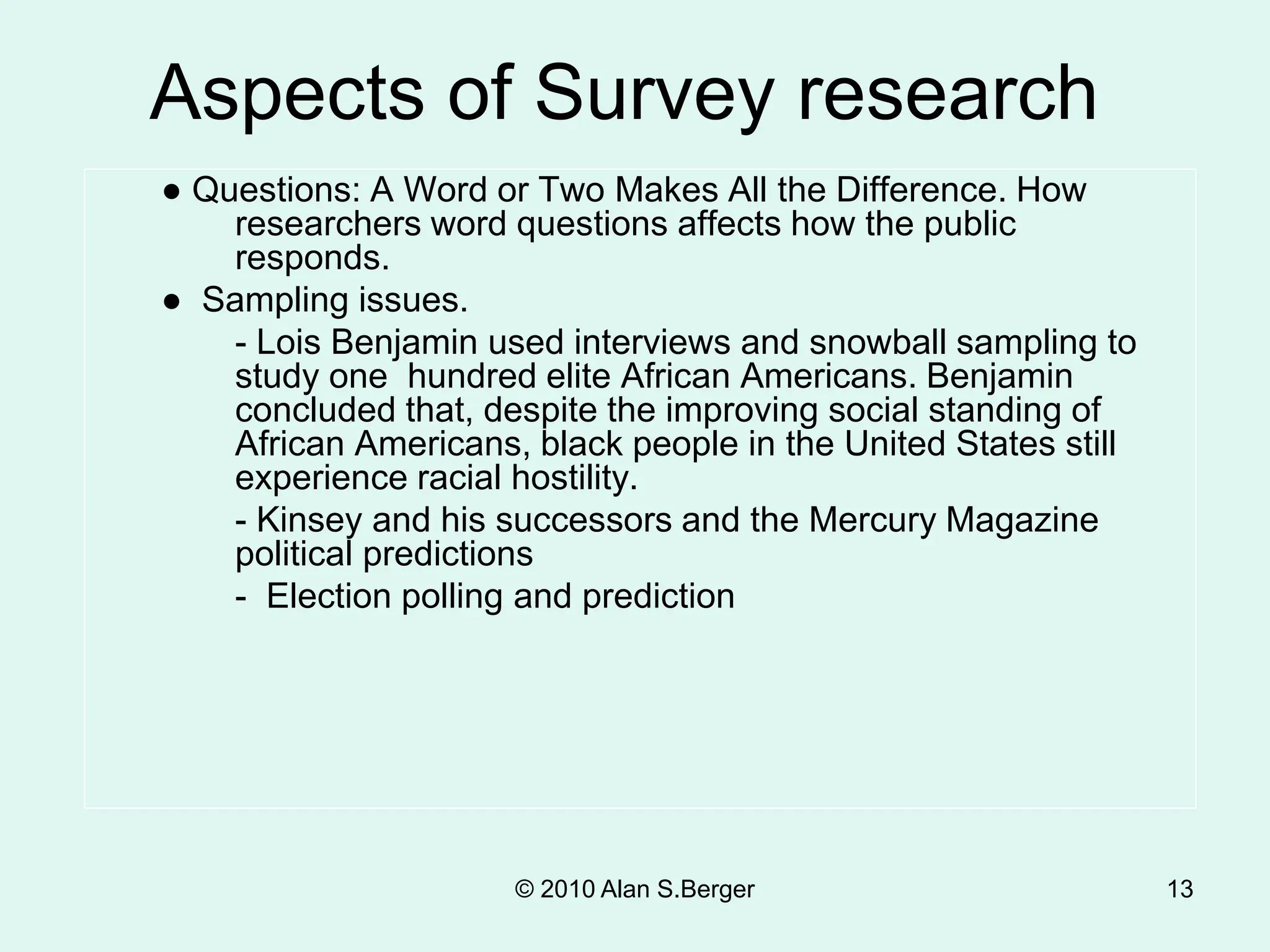 © 2010 Alan S.Berger 13
● Questions: A Word or Two Makes All the Difference. How
researchers word questions affects how the public
responds.
● Sampling issues.
- Lois Benjamin used interviews and snowball sampling to
study one hundred elite African Americans. Benjamin
concluded that, despite the improving social standing of
African Americans, black people in the United States still
experience racial hostility.
- Kinsey and his successors and the Mercury Magazine
political predictions
- Election polling and prediction
Aspects of Survey research
 