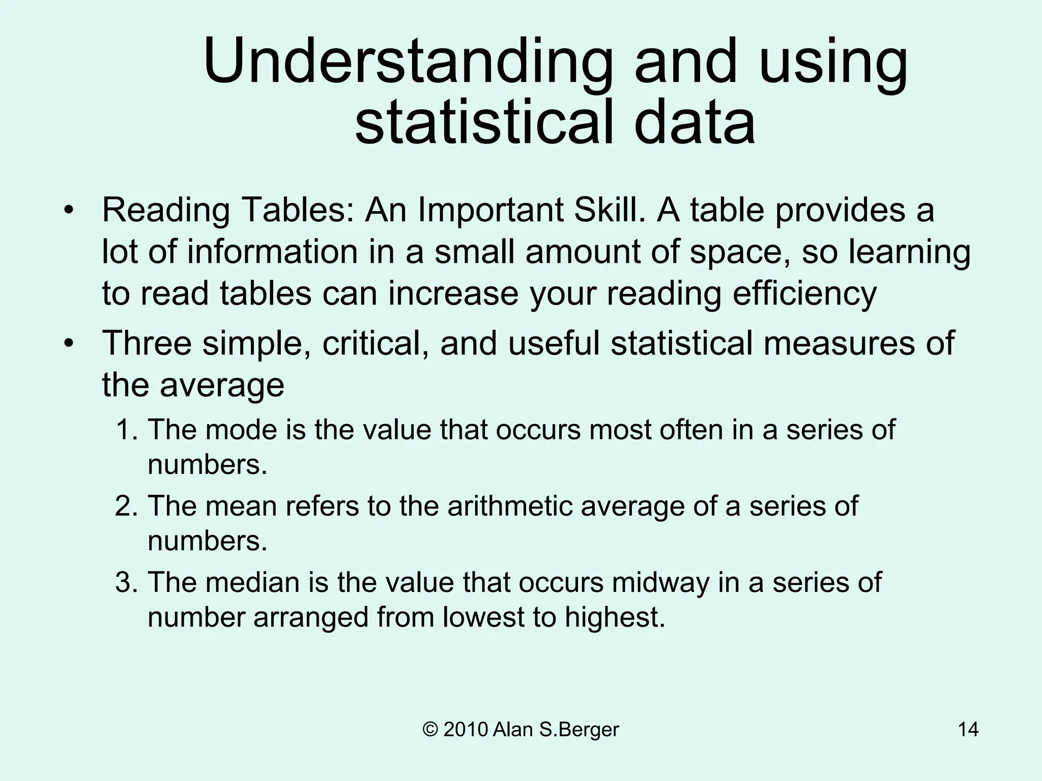 Understanding and using
statistical data
• Reading Tables: An Important Skill. A table provides a
lot of information in a small amount of space, so learning
to read tables can increase your reading efficiency
• Three simple, critical, and useful statistical measures of
the average
1. The mode is the value that occurs most often in a series of
numbers.
2. The mean refers to the arithmetic average of a series of
numbers.
3. The median is the value that occurs midway in a series of
number arranged from lowest to highest.
© 2010 Alan S.Berger 14
 