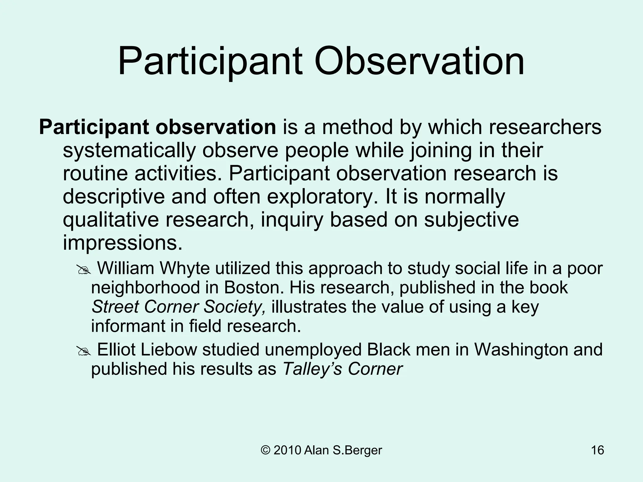 © 2010 Alan S.Berger 16
Participant Observation
Participant observation is a method by which researchers
systematically observe people while joining in their
routine activities. Participant observation research is
descriptive and often exploratory. It is normally
qualitative research, inquiry based on subjective
impressions.
 William Whyte utilized this approach to study social life in a poor
neighborhood in Boston. His research, published in the book
Street Corner Society, illustrates the value of using a key
informant in field research.
 Elliot Liebow studied unemployed Black men in Washington and
published his results as Talley’s Corner
 