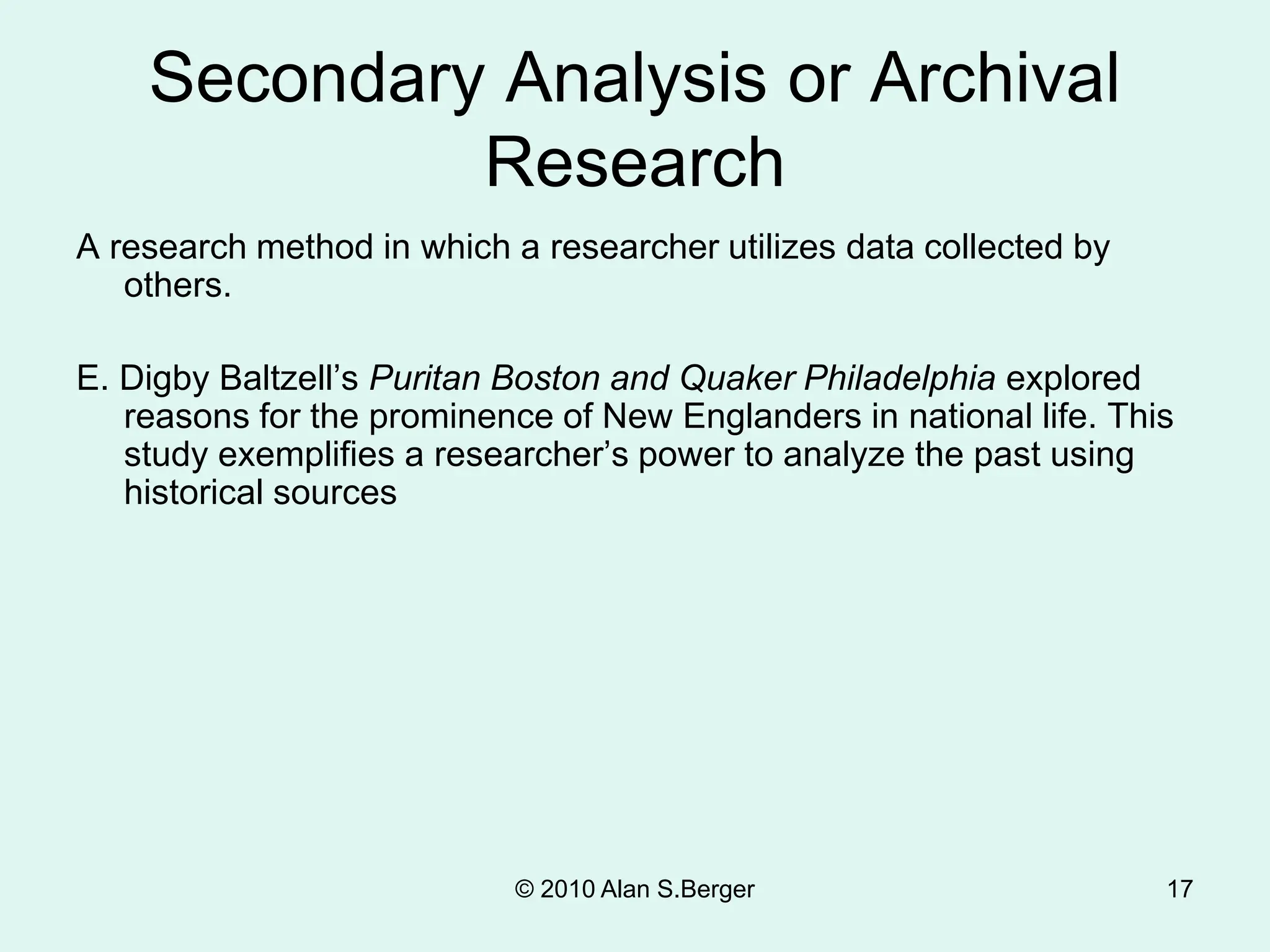 © 2010 Alan S.Berger 17
Secondary Analysis or Archival
Research
A research method in which a researcher utilizes data collected by
others.
E. Digby Baltzell’s Puritan Boston and Quaker Philadelphia explored
reasons for the prominence of New Englanders in national life. This
study exemplifies a researcher’s power to analyze the past using
historical sources
 
