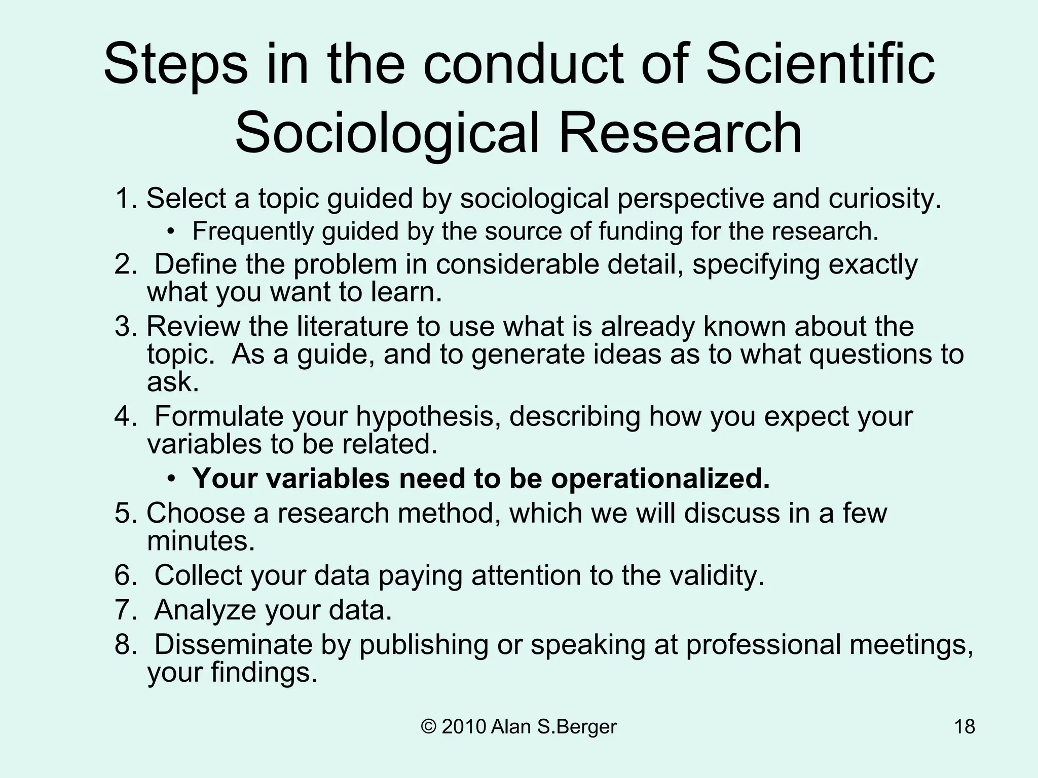 © 2010 Alan S.Berger 18
Steps in the conduct of Scientific
Sociological Research
1. Select a topic guided by sociological perspective and curiosity.
• Frequently guided by the source of funding for the research.
2. Define the problem in considerable detail, specifying exactly
what you want to learn.
3. Review the literature to use what is already known about the
topic. As a guide, and to generate ideas as to what questions to
ask.
4. Formulate your hypothesis, describing how you expect your
variables to be related.
• Your variables need to be operationalized.
5. Choose a research method, which we will discuss in a few
minutes.
6. Collect your data paying attention to the validity.
7. Analyze your data.
8. Disseminate by publishing or speaking at professional meetings,
your findings.
 