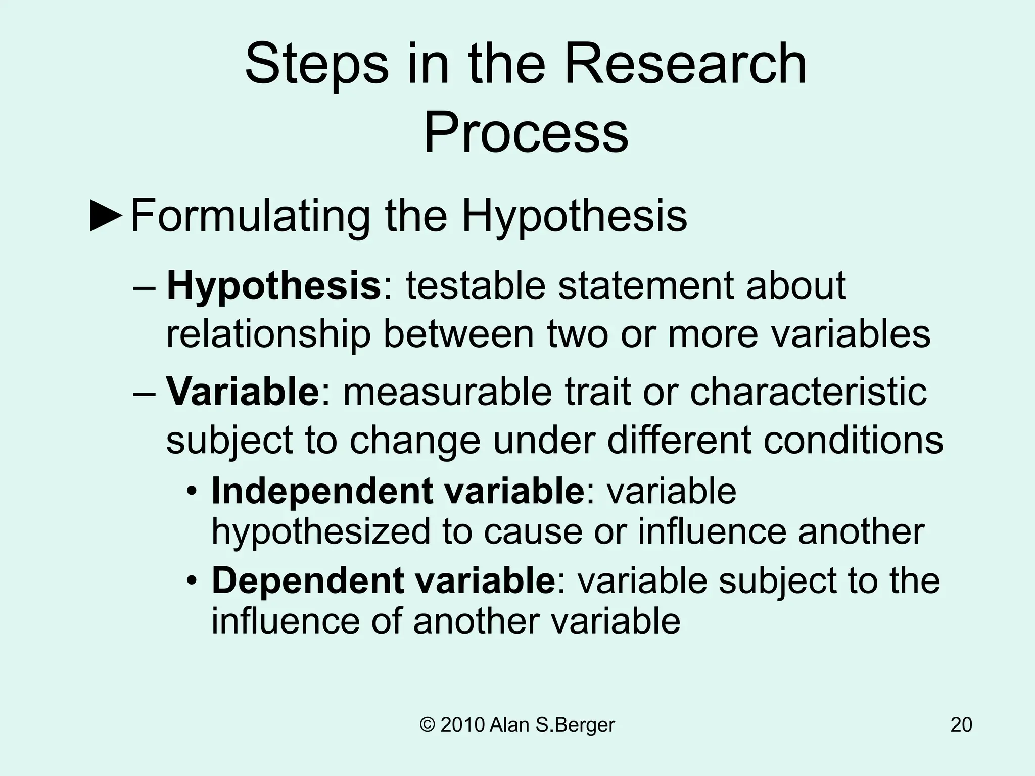 20
►Formulating the Hypothesis
Steps in the Research
Process
– Hypothesis: testable statement about
relationship between two or more variables
– Variable: measurable trait or characteristic
subject to change under different conditions
• Independent variable: variable
hypothesized to cause or influence another
• Dependent variable: variable subject to the
influence of another variable
© 2010 Alan S.Berger
 