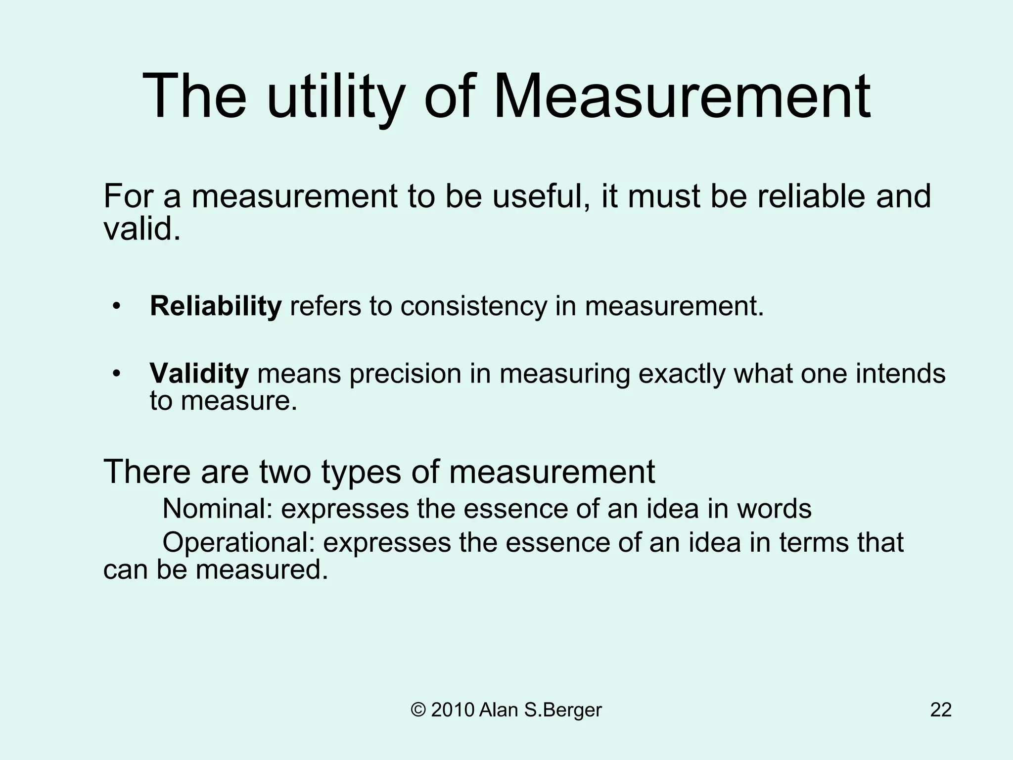 © 2010 Alan S.Berger 22
The utility of Measurement
For a measurement to be useful, it must be reliable and
valid.
• Reliability refers to consistency in measurement.
• Validity means precision in measuring exactly what one intends
to measure.
There are two types of measurement
Nominal: expresses the essence of an idea in words
Operational: expresses the essence of an idea in terms that
can be measured.
 