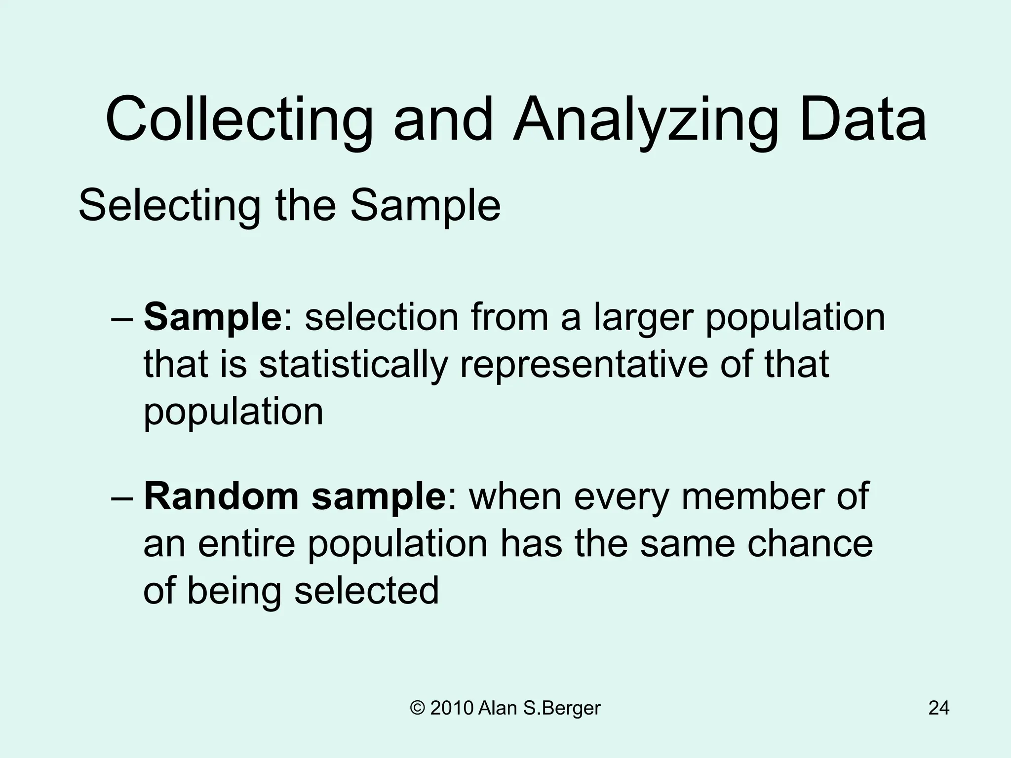 24
Collecting and Analyzing Data
Selecting the Sample
– Sample: selection from a larger population
that is statistically representative of that
population
– Random sample: when every member of
an entire population has the same chance
of being selected
© 2010 Alan S.Berger
 