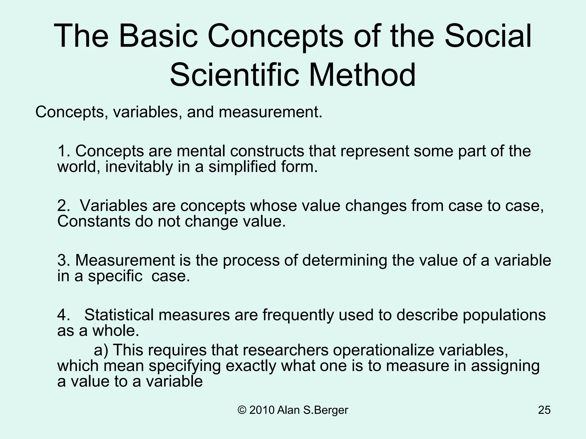 © 2010 Alan S.Berger 25
The Basic Concepts of the Social
Scientific Method
Concepts, variables, and measurement.
1. Concepts are mental constructs that represent some part of the
world, inevitably in a simplified form.
2. Variables are concepts whose value changes from case to case,
Constants do not change value.
3. Measurement is the process of determining the value of a variable
in a specific case.
4. Statistical measures are frequently used to describe populations
as a whole.
a) This requires that researchers operationalize variables,
which mean specifying exactly what one is to measure in assigning
a value to a variable
 