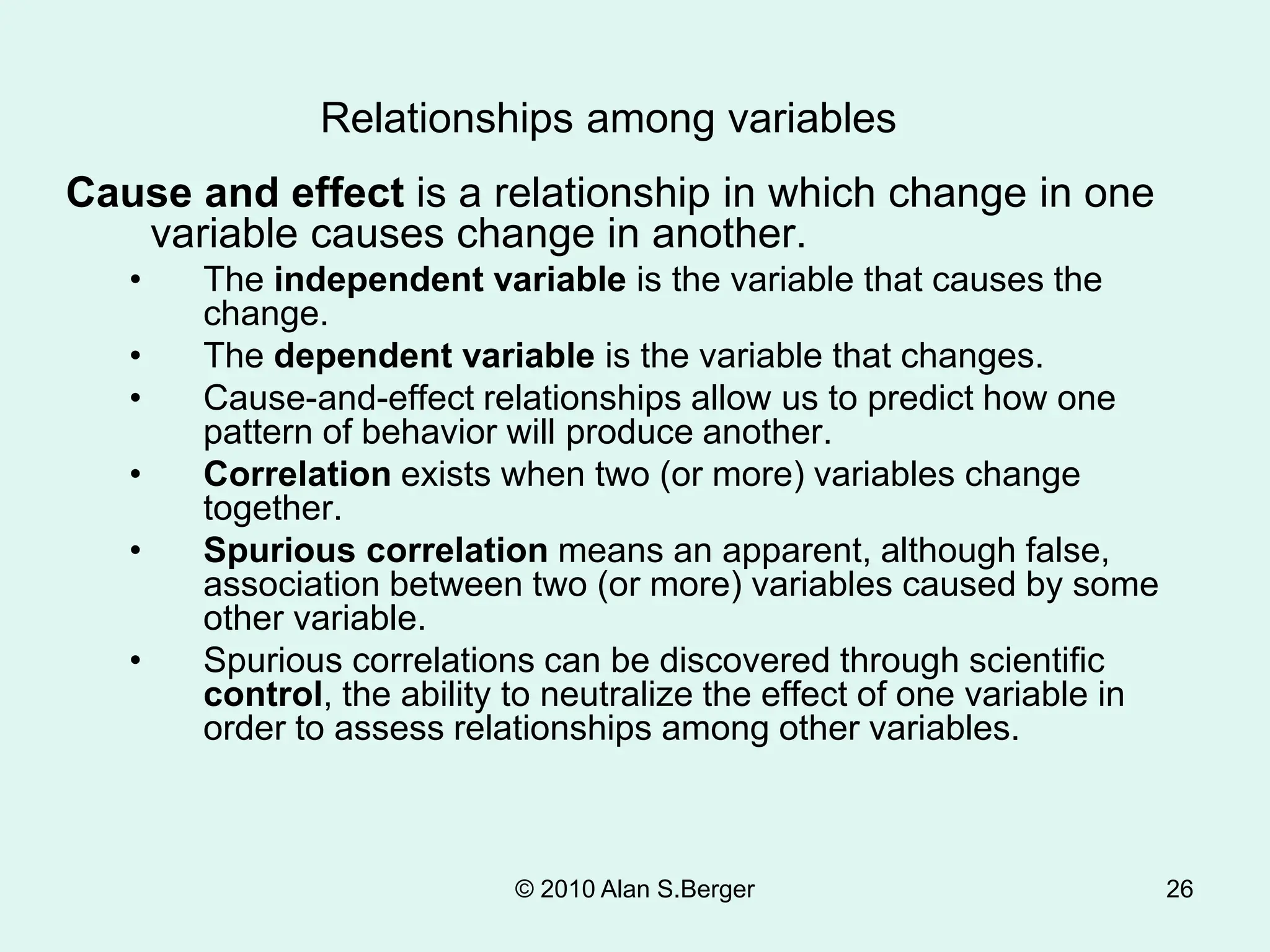 © 2010 Alan S.Berger 26
Cause and effect is a relationship in which change in one
variable causes change in another.
• The independent variable is the variable that causes the
change.
• The dependent variable is the variable that changes.
• Cause-and-effect relationships allow us to predict how one
pattern of behavior will produce another.
• Correlation exists when two (or more) variables change
together.
• Spurious correlation means an apparent, although false,
association between two (or more) variables caused by some
other variable.
• Spurious correlations can be discovered through scientific
control, the ability to neutralize the effect of one variable in
order to assess relationships among other variables.
Relationships among variables
 