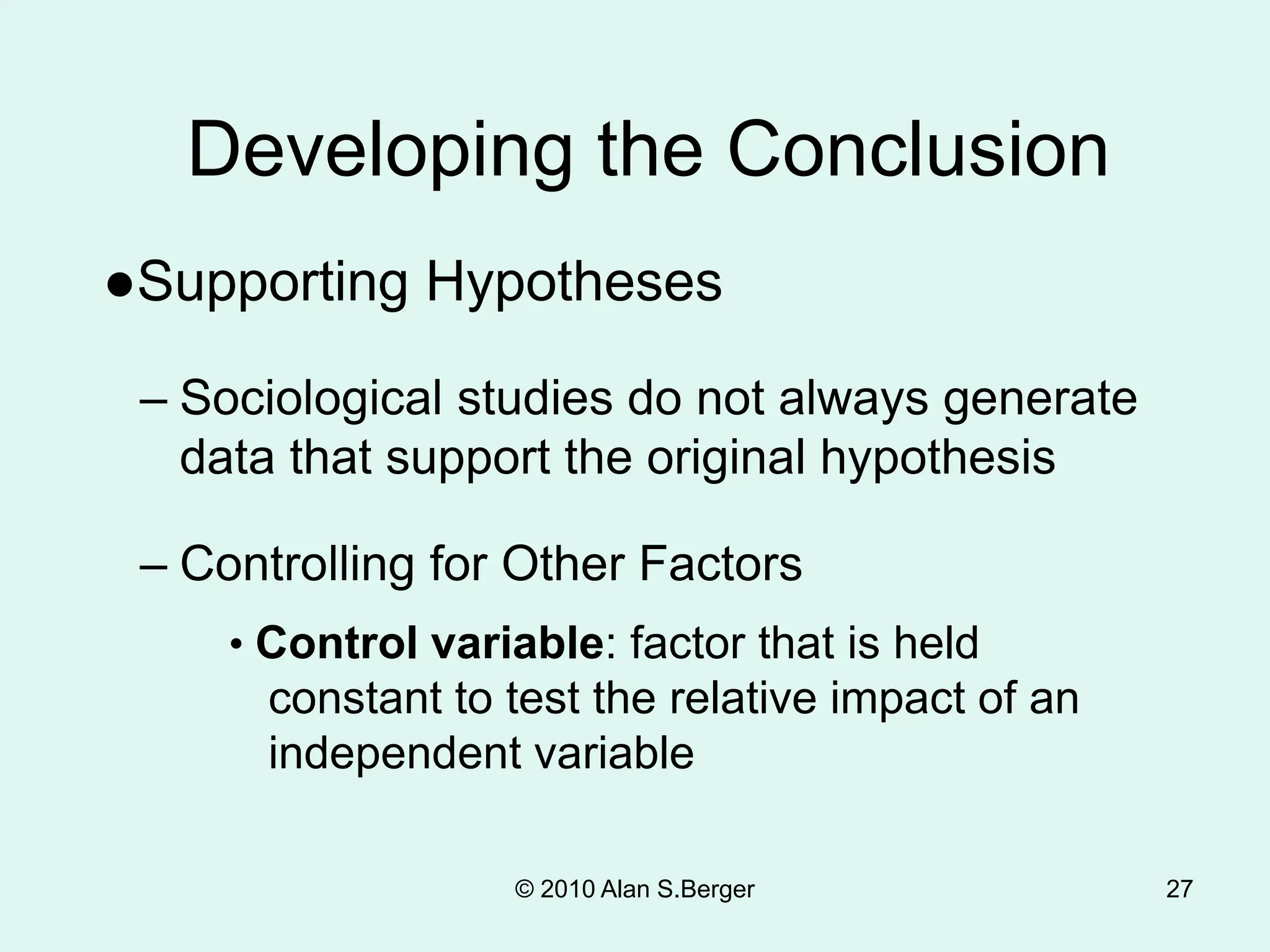 27
Developing the Conclusion
●Supporting Hypotheses
– Sociological studies do not always generate
data that support the original hypothesis
– Controlling for Other Factors
• Control variable: factor that is held
constant to test the relative impact of an
independent variable
© 2010 Alan S.Berger
 
