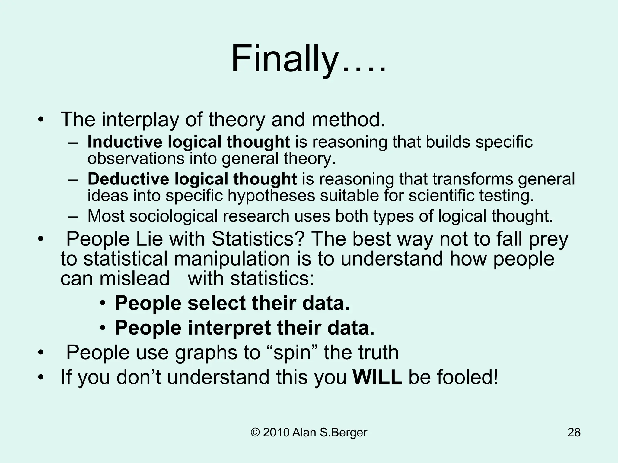 © 2010 Alan S.Berger 28
Finally….
• The interplay of theory and method.
– Inductive logical thought is reasoning that builds specific
observations into general theory.
– Deductive logical thought is reasoning that transforms general
ideas into specific hypotheses suitable for scientific testing.
– Most sociological research uses both types of logical thought.
• People Lie with Statistics? The best way not to fall prey
to statistical manipulation is to understand how people
can mislead with statistics:
• People select their data.
• People interpret their data.
• People use graphs to “spin” the truth
• If you don’t understand this you WILL be fooled!
 
