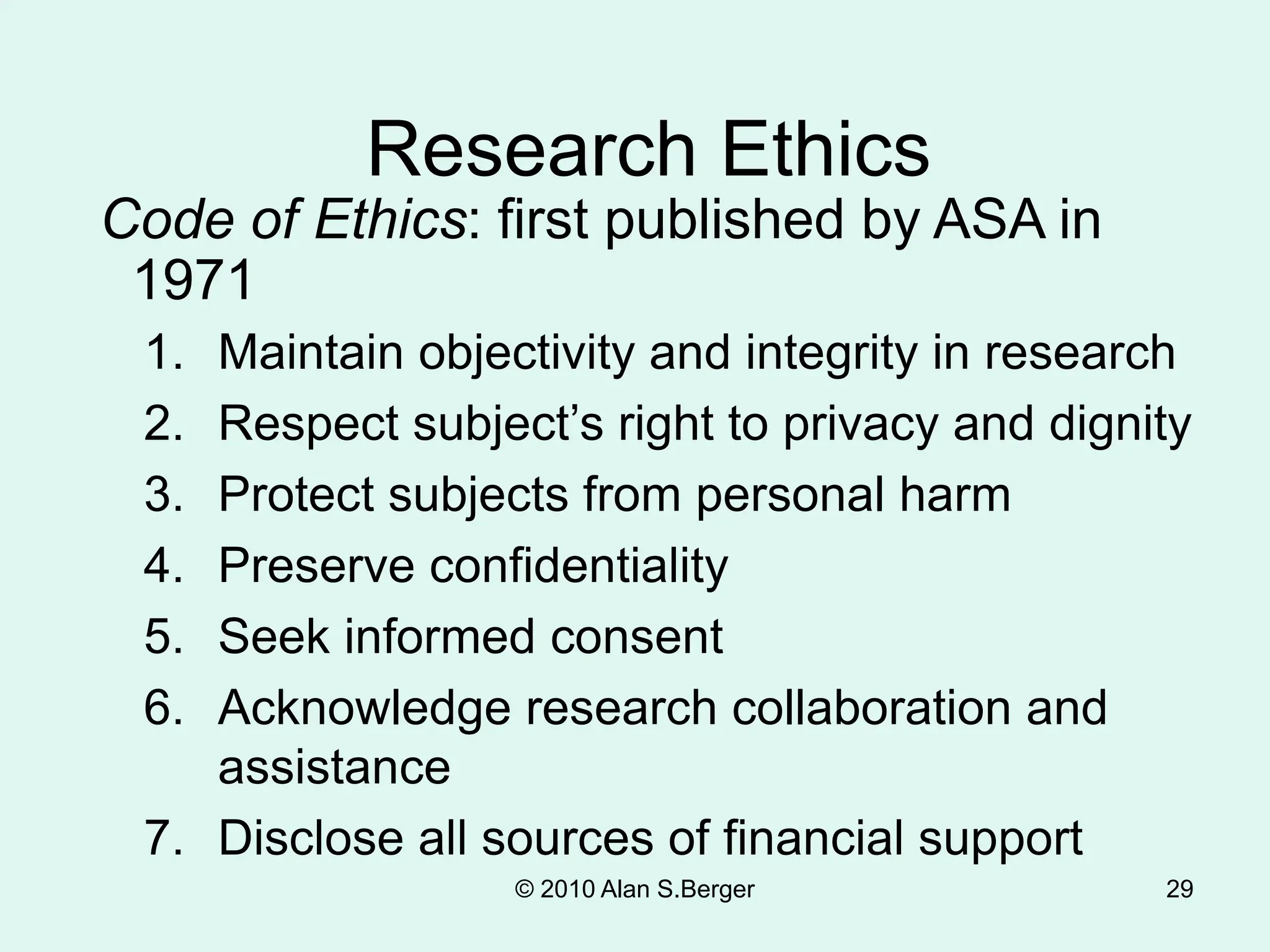 29
Research Ethics
Code of Ethics: first published by ASA in
1971
1. Maintain objectivity and integrity in research
2. Respect subject’s right to privacy and dignity
3. Protect subjects from personal harm
4. Preserve confidentiality
5. Seek informed consent
6. Acknowledge research collaboration and
assistance
7. Disclose all sources of financial support
© 2010 Alan S.Berger
 