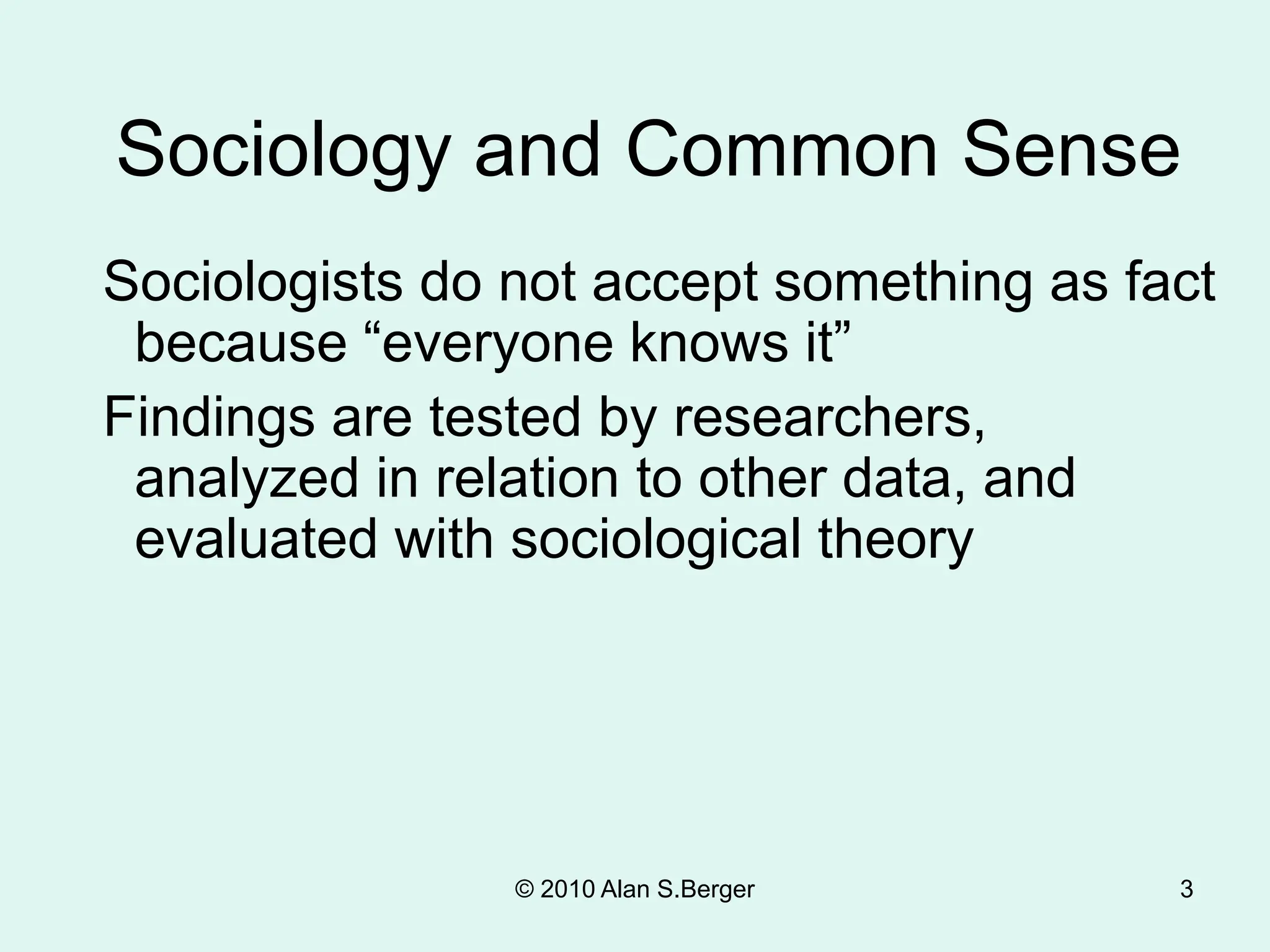 3
Sociology and Common Sense
Sociologists do not accept something as fact
because “everyone knows it”
Findings are tested by researchers,
analyzed in relation to other data, and
evaluated with sociological theory
© 2010 Alan S.Berger
 