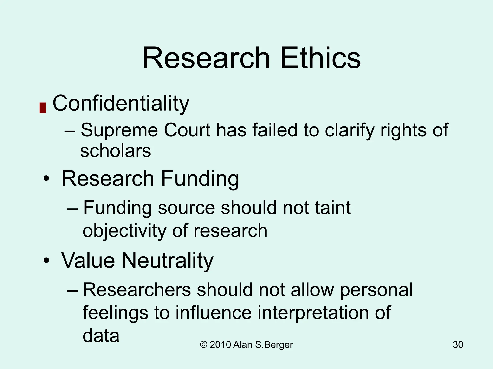 30
Research Ethics
█ Confidentiality
– Supreme Court has failed to clarify rights of
scholars
• Research Funding
– Funding source should not taint
objectivity of research
• Value Neutrality
– Researchers should not allow personal
feelings to influence interpretation of
data © 2010 Alan S.Berger
 
