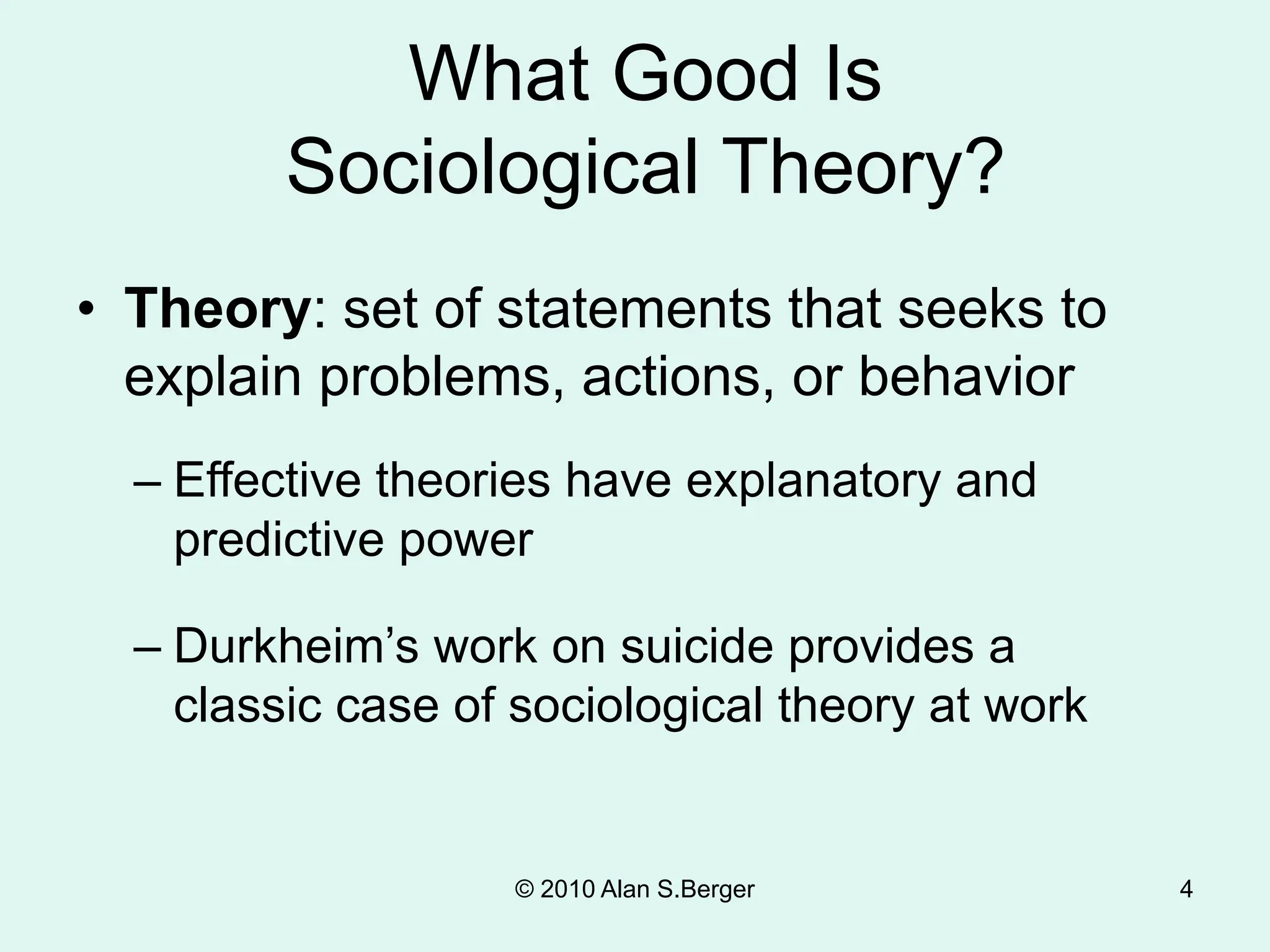 © 2010 Alan S.Berger 4
What Good Is
Sociological Theory?
• Theory: set of statements that seeks to
explain problems, actions, or behavior
– Effective theories have explanatory and
predictive power
– Durkheim’s work on suicide provides a
classic case of sociological theory at work
 