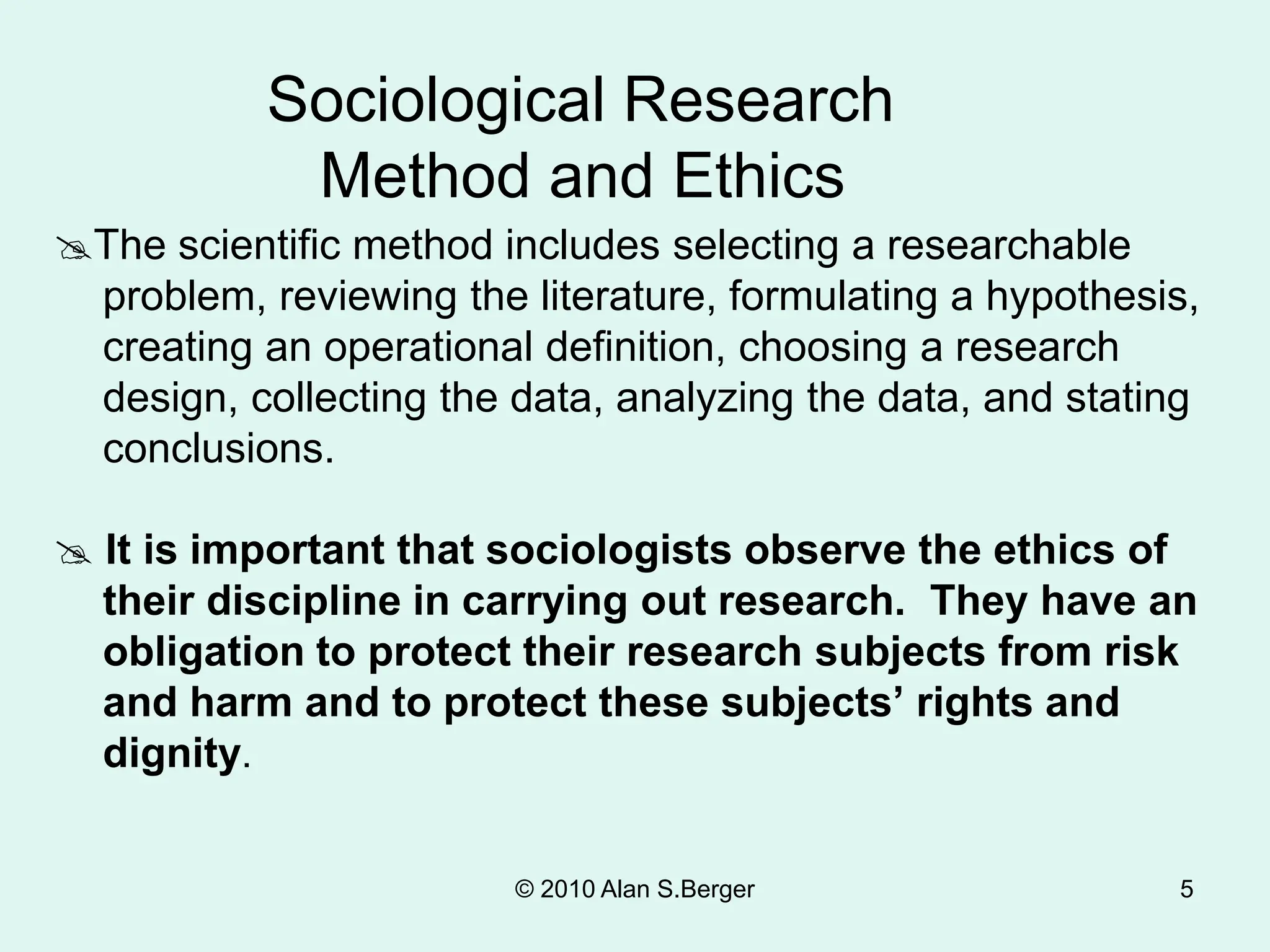 © 2010 Alan S.Berger 5
The scientific method includes selecting a researchable
problem, reviewing the literature, formulating a hypothesis,
creating an operational definition, choosing a research
design, collecting the data, analyzing the data, and stating
conclusions.
 It is important that sociologists observe the ethics of
their discipline in carrying out research. They have an
obligation to protect their research subjects from risk
and harm and to protect these subjects’ rights and
dignity.
Sociological Research
Method and Ethics
 