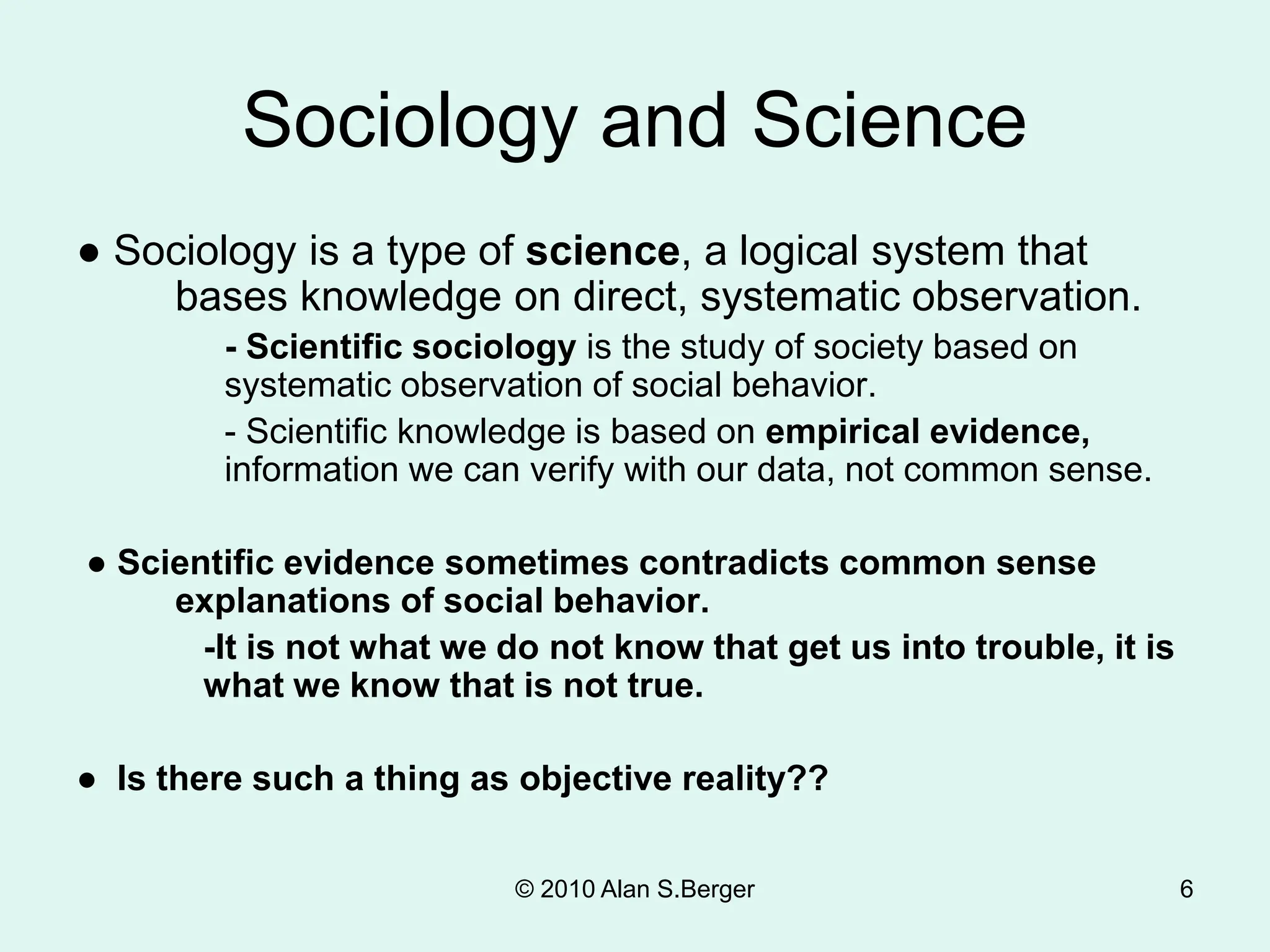 6
Sociology and Science
● Sociology is a type of science, a logical system that
bases knowledge on direct, systematic observation.
- Scientific sociology is the study of society based on
systematic observation of social behavior.
- Scientific knowledge is based on empirical evidence,
information we can verify with our data, not common sense.
● Scientific evidence sometimes contradicts common sense
explanations of social behavior.
-It is not what we do not know that get us into trouble, it is
what we know that is not true.
● Is there such a thing as objective reality??
© 2010 Alan S.Berger
 