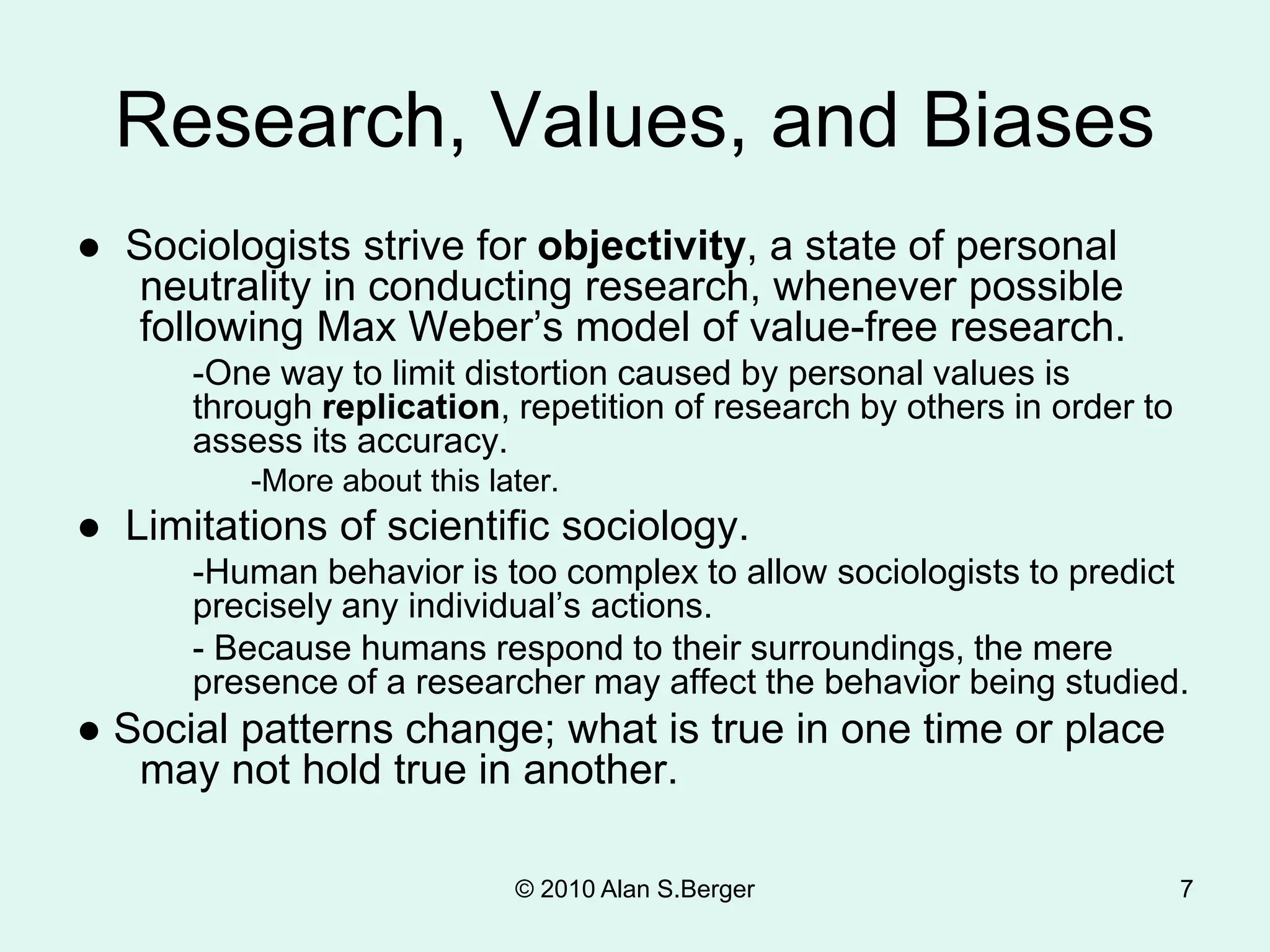 © 2010 Alan S.Berger 7
Research, Values, and Biases
● Sociologists strive for objectivity, a state of personal
neutrality in conducting research, whenever possible
following Max Weber’s model of value-free research.
-One way to limit distortion caused by personal values is
through replication, repetition of research by others in order to
assess its accuracy.
-More about this later.
● Limitations of scientific sociology.
-Human behavior is too complex to allow sociologists to predict
precisely any individual’s actions.
- Because humans respond to their surroundings, the mere
presence of a researcher may affect the behavior being studied.
● Social patterns change; what is true in one time or place
may not hold true in another.
 