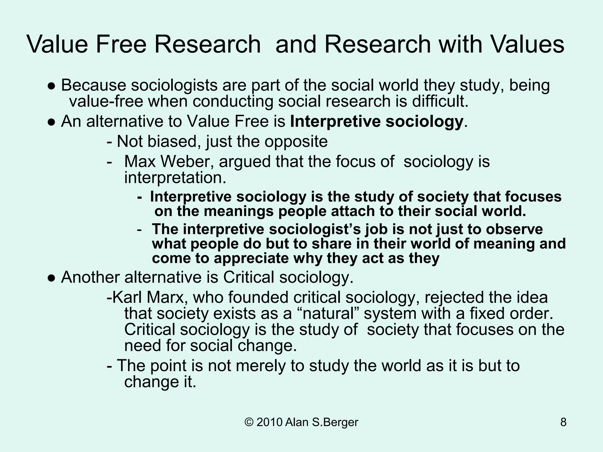© 2010 Alan S.Berger 8
● Because sociologists are part of the social world they study, being
value-free when conducting social research is difficult.
● An alternative to Value Free is Interpretive sociology.
- Not biased, just the opposite
- Max Weber, argued that the focus of sociology is
interpretation.
- Interpretive sociology is the study of society that focuses
on the meanings people attach to their social world.
- The interpretive sociologist’s job is not just to observe
what people do but to share in their world of meaning and
come to appreciate why they act as they
● Another alternative is Critical sociology.
-Karl Marx, who founded critical sociology, rejected the idea
that society exists as a “natural” system with a fixed order.
Critical sociology is the study of society that focuses on the
need for social change.
- The point is not merely to study the world as it is but to
change it.
Value Free Research and Research with Values
 