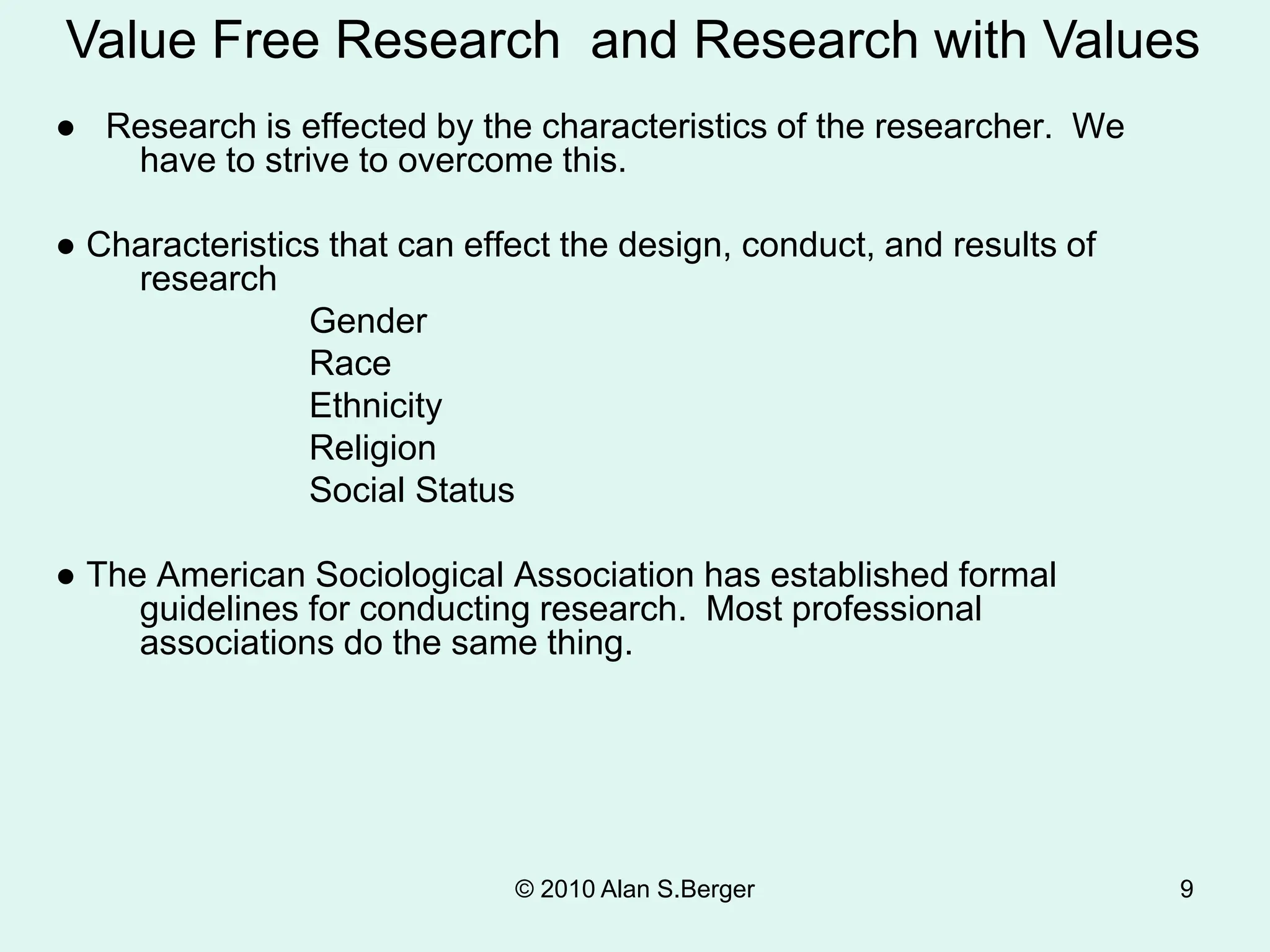 © 2010 Alan S.Berger 9
● Research is effected by the characteristics of the researcher. We
have to strive to overcome this.
● Characteristics that can effect the design, conduct, and results of
research
Gender
Race
Ethnicity
Religion
Social Status
● The American Sociological Association has established formal
guidelines for conducting research. Most professional
associations do the same thing.
Value Free Research and Research with Values
 