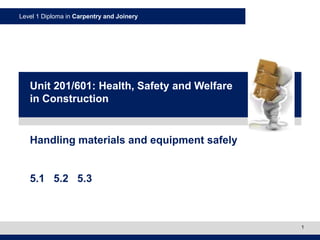 Level 1 Diploma in Carpentry and Joinery
1
Handling materials and equipment safely
5.1 5.2 5.3
Unit 201/601: Health, Safety and Welfare
in Construction
 