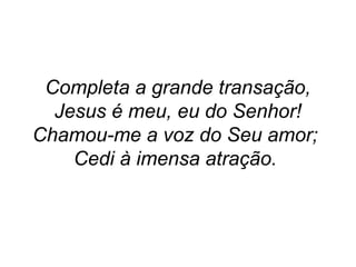 Completa a grande transação,
Jesus é meu, eu do Senhor!
Chamou-me a voz do Seu amor;
Cedi à imensa atração.