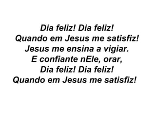 Dia feliz! Dia feliz!
Quando em Jesus me satisfiz!
Jesus me ensina a vigiar.
E confiante nEle, orar,
Dia feliz! Dia feliz!
Quando em Jesus me satisfiz!