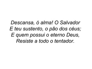 Descansa, ó alma! O Salvador
E teu sustento, o pão dos céus;
E quem possui o eterno Deus,
Resiste a todo o tentador.