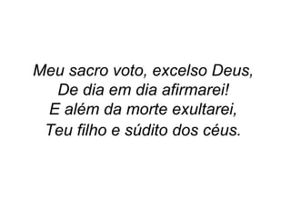 Meu sacro voto, excelso Deus,
De dia em dia afirmarei!
E além da morte exultarei,
Teu filho e súdito dos céus.
