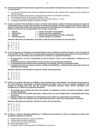 10

36 - A Escala de Glasgow foi desenvolvida, originalmente, para classificar traumatismos cranianos. Em relação ao seu uso,
é correto afirmar:
a)

As variáveis consideradas para a Escala de Glasgow são abertura ocular, resposta verbal, resposta motora e resposta ao
estímulo doloroso.
►b) A Escala de Glasgow afere apenas as respostas mais primitivas de localização subcortical.
c) A pontuação da Escala menor ou igual a 9 define o coma.
d) O uso da referida escala é adequado para pacientes com idade superior a 12 anos.
e) A aplicação da Escala de Glasgow é privativa ao médico.
37 - A pele é a primeira linha de defesa do corpo e as lesões nessa estrutura podem ter diversas espessuras e graus de
complexidade. Nesse sentido, diferentes tipos de coberturas protetoras, visando a regeneração tecidual, podem ser
usadas. Considerando as diferentes coberturas disponíveis comercialmente, sua finalidade e uso, numere a coluna da
direita de acordo com sua correspondência com a coluna da esquerda.
1.
2.
3.
4.

Alginato.
Hidrocoloide.
Hidrogel.
Filme transparente.

(
(
(
(

)
)
)
)

Lesões necrosadas e queimaduras.
Lesões pequenas e superficiais.
Úlceras com profundidade de mínima a moderada.
Lesões infectadas e exudativas.

Assinale a alternativa que apresenta a numeração correta da coluna da direita, de cima para baixo.
a)
b)
►c)
d)
e)

2 – 4 – 3 – 1.
4 – 3 – 1 – 2.
3 – 4 – 2 – 1.
4 – 1 – 3 – 2.
3 – 1 – 2 – 4.

38 - O uso de heparina no tratamento do tromboembolismo venoso estabiliza o trombo já formado e evita a formação de
novos trombos. Porém o enfermeiro deve estar atento às possíveis complicações decorrentes do uso desse fármaco.
A respeito do tema, identifique como verdadeiras (V) ou falsas (F) as seguintes afirmativas:
( ) O sangramento é uma das complicações do uso de heparina. Frente a essa complicação, a infusão deve ser
suspensa.
( ) A osteoporose pode, ocasionalmente, ocorrer em casos de uso prolongado de heparina.
( ) O anticoagulante oral warfarina está contraindicado em gestantes, pelo risco de teratogenicidade.
( ) A heparina não deve ser suspensa durante a infusão de trombolíticos, considerando que estes agem através da
dissolução dos trombos.
Assinale a alternativa que apresenta a sequência correta, de cima para baixo.
a)
b)
c)
d)
►e)

V – V – F – V.
F – F – V – F.
V – F – F – V.
F – F – F – V.
V – V – V – F.

39 - Frente a um paciente intoxicado, as medidas a serem tomadas devem estar voltadas à manutenção das vias aéreas e
bom nível pressórico, para garantir a perfusão sanguínea de órgãos nobres. Uma vez o paciente estabilizado, são
iniciadas as medidas para cada uma das diversas intoxicações possíveis. Nesse sentido, identifique como
verdadeiras (V) ou falsas (F) as seguintes afirmativas:
( ) As exceções para a indução da êmese são ingestão de substância corrosiva, derivados de petróleo e último
trimestre de gestação.
( ) O carvão ativado é um produto adsorvente e, embora inerte, seu uso é limitado frente a complicações decorrentes
de seu uso.
( ) Métodos dialíticos são indicados nas intoxicações graves, desde que o agente tóxico seja dialisável.
( ) Catárticos podem ser utilizados pelo seu efeito adsorvente para a maioria de medicamentos e pesticidas.
Assinale a alternativa que apresenta a sequência correta, de cima para baixo.
►a)
b)
c)
d)
e)

V – F – V – F.
F – V – V – F.
V – F – F – V.
F – V – V – V.
V – V – F – V.

40 - O balão ou sonda de Sengstaken-Blakemore é utilizado para hemostasia em casos de sangramento agudo. Essa
tecnologia é utilizada nos casos de:
a)
b)
c)
►d)
e)

Bradiarritmias secundárias a choque hipovolêmico.
Deslocamento prematuro da placenta.
Trauma uretral com hemorragia severa.
Hemorragia digestiva alta.
Hemoptise severa e não respondente às terapêuticas convencionais.

 