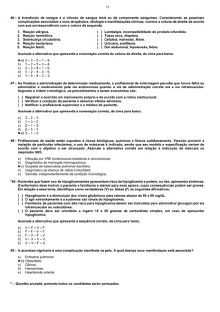 12

46 - A transfusão de sangue é a infusão de sangue total ou de componente sanguíneo. Considerando as possíveis
complicações associadas a essa terapêutica, etiologia e manifestações clínicas, numere a coluna da direita de acordo
com sua correspondência com a coluna da esquerda.
1.
2.
3.
4.
5.

Reação alérgica.
Reação hemolítica.
Sobrecarga circulatória.
Reação bacteriana.
Reação febril.

(
(
(
(
(

)
)
)
)
)

Lombalgia, incompatibilidade do produto infundido.
Tosse seca, dispneia.
Cefaleia, mal-estar, febre.
Urticária, anafilaxia.
Dor abdominal, hipotensão, febre.

Assinale a alternativa que apresenta a numeração correta da coluna da direita, de cima para baixo.
►a)
b)
c)
d)
e)

2 – 3 – 5 – 1 – 4.
1 – 2 – 5 – 3 – 4.
2 – 3 – 4 – 1 – 5.
1 – 2 – 4 – 3 – 5.
1 – 5 – 4 – 2 – 3.

47 - Ao finalizar a administração de determinado medicamento, o profissional de enfermagem percebe que houve falha ao
administrar o medicamento pela via endovenosa quando a via de administração correta era a via intramuscular.
Segundo a ordem cronológica, os procedimentos a serem executados são:
( ) Registrar o ocorrido em instrumento próprio e de acordo com a rotina institucional.
( ) Verificar a condição do paciente e observar efeitos adversos.
( ) Notificar o profissional supervisor e o médico do paciente.
Assinale a alternativa que apresenta a numeração correta, de cima para baixo.
a)
b)
c)
d)
►e)

3 – 2 – 1.
1 – 3 – 2.
2 – 1 – 3.
2 – 3 – 1.
3 – 1 – 2.

48 - Profissionais de saúde estão expostos a riscos biológicos, químicos e físicos cotidianamente. Visando prevenir a
inalação de partículas infectantes, o uso de máscaras é indicado, sendo que seu modelo e especificação variam de
acordo com o objetivo a ser alcançado. Assinale a alternativa correta em relação à indicação de máscara ou
respirador N95.
a)
b)
►c)
d)
e)

Infecção por VRE (enterococos resistente à vancomicina).
Diagnóstico de meningite meningocócica.
Suspeita de tuberculose pulmonar bacilífera.
Diagnóstico de doença de Jakob Creutzfeldt.
Varicela, independentemente da condição imunológica.

*49 - Pacientes que fazem uso de hipoglicemiantes apresentam risco de hipoglicemia e podem, ou não, apresentar sintomas.
O enfermeiro deve instruir o paciente e familiares a atentar para esse agravo, cujas consequências podem ser graves.
Em relação a esse tema, identifique como verdadeiras (V) ou falsas (F) as seguintes afirmativas:
( ) Hipoglicemia é a diminuição dos níveis glicêmicos para valores abaixo de 50 a 60 mg/dL.
( ) O agir estranhamente e a sudorese são sinais de hipoglicemia.
( ) Familiares de pacientes com alto risco para hipoglicemia devem ser instruídos para administrar glucagon por via
intramuscular ou subcutânea.
( ) O paciente deve ser orientado a ingerir 10 a 20 gramas de carboidrato simples, em caso de apresentar
hipoglicemia.
Assinale a alternativa que apresenta a sequência correta, de cima para baixo.
a)
b)
c)
d)
e)

V – F – V – F.
F – F – V – F.
F – V – F – V.
V – V – V – V.
V – V – F – V.

50 - A acantose nigricans é uma complicação manifesta na pele. A qual doença essa manifestação está associada?
a)
►b)
c)
d)
e)

Enfisema pulmonar.
Obesidade.
Câncer.
Hanseníase.
Hipertensão arterial.

* – Questão anulada, portanto todos os candidatos serão pontuados.

 