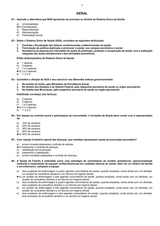 3

GERAL
01 - Assinale a alternativa que NÃO apresenta um princípio ou diretriz do Sistema Único de Saúde.
a)
►b)
c)
d)
e)

Universalidade.
Centralização.
Regionalização.
Hierarquização.
Participação social.

02 - Sobre o Sistema Único de Saúde (SUS), considere as seguintes atribuições:
1.
2.
3.

Controle e fiscalização dos fatores condicionantes e determinantes da saúde.
Formulação de política destinada a promover a saúde, nos campos econômico e social.
Assistência às pessoas por intermédio de ações de promoção, proteção e recuperação da saúde, com a realização
integrada das ações assistenciais e das atividades preventivas.

É/São atribuição(ões) do Sistema Único de Saúde:
a)
b)
c)
►d)
e)

1 apenas.
3 apenas.
1 e 2 apenas.
2 e 3 apenas.
1, 2 e 3.

03 - Considere a direção do SUS e seu exercício nas diferentes esferas governamentais:
1.
2.
3.

No âmbito da União, pelo Ministério da Previdência Social.
No âmbito dos Estados e do Distrito Federal, pela respectiva secretaria de saúde ou órgão equivalente.
No âmbito dos Municípios, pela respectiva secretaria de saúde ou órgão equivalente.

Está/Estão correto(s) o(s) item(ns):
a)
b)
c)
►d)
e)

2 apenas.
3 apenas.
1 e 2 apenas.
2 e 3 apenas.
1, 2 e 3.

04 - Em relação ao controle social e participação da comunidade, o Conselho de Saúde deve contar com a representação
de:
a)
b)
c)
d)
►e)

10% de usuários.
20% de usuários.
30% de usuários.
40% de usuários.
50% de usuários.

05 - Com relação à história natural das doenças, que medidas representam ações de prevenção secundária?
a)
►b)
c)
d)
e)

prover moradia adequada e controle de vetores.
tratamento e controle de doenças.
reabilitação de imunização.
tratamento e reabilitação.
prover moradias adequadas e controle de doenças.

06 - A Saúde da Família é entendida como uma estratégia de reorientação do modelo assistencial, operacionalizada
mediante a implantação de equipes multiprofissionais em unidades básicas de saúde. Além de um médico de família
e um enfermeiro, compõem a equipe:
a)

dois auxiliares de enfermagem e quatro agentes comunitários de saúde; quando ampliada, conta ainda com um dentista,
um auxiliar de consultório dentário e um técnico em higiene dental.
►b) um auxiliar de enfermagem e seis agentes comunitários de saúde; quando ampliada, conta ainda com um dentista, um
auxiliar de consultório dentário e um técnico em higiene dental.
c) dois auxiliares de enfermagem e quatro agentes comunitários de saúde; quando ampliada, conta ainda com um dentista,
dois auxiliares de consultório dentário e um técnico em higiene dental.
d) um auxiliar de enfermagem e três agentes comunitários de saúde; quando ampliada, conta ainda com um dentista, um
auxiliar de consultório dentário e um técnico em higiene dental.
e) dois auxiliares de enfermagem e seis agentes comunitários de saúde; quando ampliada, conta ainda com um dentista,
dois auxiliares de consultório dentário e um técnico em higiene dental.

 