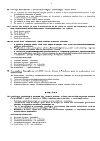 5

12 - Em relação à sensibilidade, no processo de investigação epidemiológica, é correto afirmar:
►a) É a capacidade que o teste diagnóstico/triagem apresenta de detectar os indivíduos verdadeiramente positivos, ou seja,
de diagnosticar corretamente os doentes.
b) É a capacidade que o teste diagnóstico/triagem tem de detectar os verdadeiros negativos, isto é, de diagnosticar
corretamente os indivíduos sadios.
c) É a proporção de doentes entre os positivos pelo teste.
d) É a proporção de sadios (sem a doença) entre os negativos ao teste.
e) É o espectro de variação dos resultados obtidos para que se possa compará-los com os testes convencionais.
13 - É utilizado para designar um grupo de indivíduos que têm em comum um conjunto de características e que são
observados durante um período de tempo com o intuito de se analisar a sua evolução.
a)
b)
►c)
d)
e)

Estudo de caso-controle.
Estudo de prevalência.
Estudo de coorte.
Estudo de incidência.
Estudo de ensaio-clínico.

14 - Nos debates atuais sobre Vigilância a Saúde, considere as seguinte afirmativas:
1.
2.
3.

A ‘vigilância’ de efeitos sobre a saúde, como agravos e doenças, é uma tarefa tradicionalmente realizada pela
‘vigilância epidemiológica’.
A ‘vigilância’ de perigos, como agentes químicos, físicos e biológicos que possam ocasionar doenças e agravos,
é uma tarefa tradicionalmente realizada pela ‘vigilância sanitária’.
A ‘vigilância’ de exposições se dá através do monitoramento da exposição de indivíduos ou grupos populacionais
a um agente ambiental ou seus efeitos clinicamente ainda não aparentes (subclínicos ou pré-clínicos); este último
se coloca como o principal desafio para a estruturação da ‘vigilância ambiental’.

Assinale a alternativa correta.
a)
b)
c)
d)
►e)

Somente a afirmativa 1 é verdadeira.
Somente a afirmativa 3 é verdadeira.
Somente as afirmativas 1 e 2 são verdadeiras.
Somente as afirmativas 2 e 3 são verdadeiras.
As afirmativas 1, 2 e 3 são verdadeiras.

15 - Com relação às disposições da Lei 8.080/90 referentes à Saúde do Trabalhador, quais são as atividades a serem
desenvolvidas?
►a) Ações voltadas à recuperação e reabilitação da saúde dos trabalhadores submetidos aos riscos e agravos advindos das
condições de trabalho.
b) Ações que evitam as mortes das pessoas doentes e suas sequelas.
c) Ações de universalidade, igualdade e integralidade.
d) Ações relacionadas a fatores biológicos, psicológicos e sociais.
e) Ações específicas para prevenir riscos e exposições às doenças, ou seja, “manter o estado de saúde”.

ESPECÍFICA
16 - A notificação compulsória de gestantes HIV+ e crianças expostas, no Brasil, está prevista em portaria ministerial
(Portaria GM/MS nº 5, de 21 de fevereiro de 2006). A respeito do assunto, considere as seguintes afirmativas:
1.
2.
3.
4.

A simples suspeita de exposição em conceptos deve ser notificada e investigada.
Consideram-se casos de criança exposta todas as crianças que tenham sido amamentadas por mulheres
infectadas ou que tenham suspeita de infecção pelo HIV.
Para fins de notificação e investigação, considera-se como infectada toda gestante, parturiente ou nutriz que
apresentar resultado de exame laboratorial para HIV reativo.
A notificação da criança exposta deve ser preenchida em instrumento específico e não vinculado ao instrumento
de notificação da gestante HIV+.

Assinale a alternativa correta.
a)
b)
c)
d)
►e)

Somente a afirmativa 4 é verdadeira.
Somente as afirmativas 1 e 2 são verdadeiras.
Somente as afirmativas 3 e 4 são verdadeiras.
Somente as afirmativas 2, 3 e 4 são verdadeiras.
As afirmativas 1, 2, 3 e 4 são verdadeiras.

 