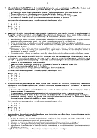6

17 - A transmissão vertical do HIV (vírus da imunodeficiência humana) pode ocorrer de mãe para filho. Em relação a essa
condição, identifique como verdadeiras (V) ou como falsas (F) as seguintes afirmativas:
(
(
(
(

)
)
)
)

A transmissão ocorre mais frequentemente durante o trabalho de parto e no parto propriamente dito.
Testes rápidos não são indicados para parturientes não testadas durante o pré-natal.
A amamentação, em qualquer período, é considerada como nova exposição da criança ao HIV.
A transmissão intraútero ocorre, principalmente, nas últimas semanas de gestação.

Assinale a alternativa que apresenta a sequência correta, de cima para baixo.
a)
b)
►c)
d)
e)

V – V – F – F.
F – V – V – F.
V – F – V – V.
F – F – V – V.
V – V – F – V.

18 - A espessura do tecido subcutâneo varia de acordo com cada indivíduo, o que justifica variações do ângulo de inserção
da agulha, e o volume normal de administração, independentemente da espessura desse tecido, é não mais do que
1 mililitro (mL). Em relação a essa via de administração de medicamentos, é correto afirmar:
a)

Na administração por via subcutânea, é desnecessária a antissepsia local, devido ao pequeno calibre da agulha associado
à vascularização reduzida nesse tecido, o que limita a invasão e disseminação de microrganismos.
b) A área abdominal pode ser utilizada sem restrições para a administração de medicamento pela via subcutânea.
c) A prega cutânea deve ser mantida durante a administração subcutânea, para evitar dor e desconforto durante a
administração do líquido.
►d) Depois de inserida a agulha e antes da administração do medicamento, deve ser realizada a aspiração, tracionando
suavemente o êmbolo da seringa, para determinar se a agulha não se encontra em vaso sanguíneo, exceto na
administração de heparina e insulina.
e) A massagem local é indicada para acelerar a absorção, independentemente do medicamento administrado por essa via.
19 - A influenza é uma doença respiratória infecciosa de origem viral, de interesse para a saúde pública no Brasil. A
vacinação tem como objetivo reduzir a ocorrência de casos graves e óbitos. Identifique como verdadeiros (V) ou
falsos (F) os grupos prioritários da população para receber a vacina na Campanha Nacional contra a Influenza em 2013.
(
(
(
(

)
)
)
)

Crianças de seis meses a dois anos incompletos.
Gestantes após o terceiro mês de gestação e puérperas no período de até 45 dias após o parto.
Povos indígenas e população privada de liberdade.
Pessoas portadoras de doenças crônicas definidas pelo Ministério da Saúde.

Assinale a alternativa que apresenta a sequência correta, de cima para baixo.
►a)
b)
c)
d)
e)

V – F – V – V.
F – V – F – F.
V – F – F – V.
F – V – V – F.
F – V – F – V.

20 - A principal intervenção preventiva em saúde pública para a influenza é a vacinação. Considerando a assistência
hospitalar ao indivíduo vacinado contra a influenza, identifique como verdadeiras (V) ou falsas (F) as seguintes
afirmativas:
( ) A vacina influenza pode ser administrada na mesma ocasião de outras vacinas ou medicamentos, procedendo-se
às aplicações em locais diferentes.
( ) Tratamentos com imunossupressores ou radioterapia podem reduzir ou anular a resposta imunológica.
( ) Tratamento sistêmico de menos de duas semanas com corticosteroides não interfere na resposta imunológica.
( ) Candidatos elegíveis à doação que tiverem sido vacinados contra influenza devem ser considerados inaptos
temporariamente, pelo período de 48 horas após a vacinação.
Assinale a alternativa que apresenta a sequência correta, de cima para baixo.
a)
b)
►c)
d)
e)

V – F – F – V.
F – V – V – F.
V – V – V – V.
V – V – F – F.
F – F – V – V.

21 - A dengue é uma doença infecciosa febril aguda, de curso benigno ou grave. Em relação à epidemiologia da doença,
diagnóstico e evolução, é correto afirmar:
a)

A prova do laço deve ser realizada, obrigatoriamente, em todos os casos suspeitos e é positiva se houver 5 ou mais
petéquias identificadas na área demarcada, em paciente adulto.
b) Os casos de febre hemorrágica de dengue são classificados, de acordo com a gravidade, em dois graus.
c) A dengue não é doença de notificação compulsória, somente os casos de óbito decorrentes da doença.
d) A transmissão se faz pela picada do macho do mosquito Aedes aegypti, no ciclo do homem para o mosquito e do mosquito
infectado para o homem.
►e) O diagnóstico laboratorial específico se dá por meio de exame virológico e sorológico.

 
