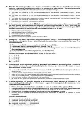 7

22 - A hepatite B é uma doença viral que cursa de forma assintomática ou sintomática, e o vírus é altamente infectivo e
facilmente transmitido. A doença constitui risco entre os profissionais de saúde. Assinale a alternativa que apresenta
o número de doses e o intervalo entre as doses no esquema básico de vacinação .
a)

Três doses, com intervalo de um mês entre a primeira e a segunda dose, e de três meses entre a primeira e a terceira
dose.
►b) Três doses, com intervalo de um mês entre a primeira e a segunda dose, e de seis meses entre a primeira e a terceira
dose.
c) Três doses, com intervalo de um mês entre a primeira e a segunda dose, e de um ano entre a primeira e a terceira dose.
d) Duas doses, com intervalo de dois meses entre as doses.
e) Duas doses, com intervalo de três meses entre as doses.
23 - As doenças crônicas não transmissíveis (DCNT) são as principais causas de morte no mundo, correspondendo a 63%
dos óbitos em 2008. Aproximadamente 80% das mortes por DCNT ocorrem em países de baixa e média renda. No
Brasil, na última década, observou-se redução de aproximadamente 20% nas taxas de mortalidade pelas DCNT.
Assinale a alternativa correta que corresponde aos principais grupos de DCNT no Brasil.
a)
b)
c)
d)
►e)

Diabetes e doenças dermatológicas.
Doenças respiratórias crônicas e infecciosas.
Câncer e transtornos de comportamento.
Diabetes e doenças neurológicas.
Doenças circulatórias, respiratórias crônicas, diabetes e câncer.

24 - A tuberculose é uma doença infecciosa que atinge principalmente o pulmão e é um problema prioritário de saúde no
Brasil. Considerando aspectos clínicos e epidemiológicos da doença, identifique como verdadeiras (V) ou falsas (F) as
seguintes afirmativas:
( ) O homem é reconhecido como o principal reservatório do agente etiológico.
( ) A transmissão pessoa a pessoa da tuberculose pulmonar é pelo ar.
( ) Após o início do tratamento específico, o paciente com tuberculose pulmonar cessa de transmitir o bacilo no
prazo de uma semana.
( ) Crianças com tuberculose pulmonar, geralmente, não são infectantes.
Assinale a alternativa que apresenta a sequência correta, de cima para baixo.
a)
b)
c)
d)
►e)

F – V – F – V.
V – V – V – F.
V – F – F – V.
F – F – V – F.
V – V – F – V.

25 - O risco de câncer, em uma determinada população, depende das condições sociais, ambientais, políticas e econômicas
que a rodeiam, bem como das características biológicas dos indivíduos que a compõem. Em relação às causas
relativas ao câncer, é correto afirmar:
►a) As causas de câncer são variadas e inter-relacionadas, aumentando a probabilidade de transformações malignas nas
células normais.
b) As causas internas são prevalentes na ocorrência do câncer no Brasil.
c) O fator genético exerce um importante papel na formação dos tumores (oncogênese), sendo frequentes os casos de câncer
que se devem, exclusivamente, a fatores hereditários, familiares e étnicos.
d) A principal causa de câncer no Brasil ainda não está estabelecida.
e) Os fatores de risco modificáveis representam uma pequena parcela nas ações preventivas do câncer.
26 - Os testes laboratoriais são úteis para determinar se existe equilíbrio hídrico, eletrolítico e ácido-básico, e sua
interpretação faz parte das atribuições do enfermeiro para o julgamento clínico do paciente. Em relação a esse tema,
considere as seguintes afirmativas:
1.
2.
3.
4.

Valores diminuídos de hematócrito são encontrados em casos de reação hemolítica após transfusão.
A acidose metabólica representa o excesso de bicarbonato de sódio no líquido extracelular; respirações lentas e
superficiais consistem em sinais de compensação orgânica para retenção do dióxido de carbono.
A hipercalcemia consiste em situação de emergência, pois pode levar a parada cardíaca.
Fraqueza muscular e câimbras são sinais de hipocalemia, decorrentes da deficiência de potássio no líquido
extracelular.

Assinale a alternativa correta.
a)
b)
c)
►d)
e)

Somente as afirmativas 1 e 2 são verdadeiras.
Somente as afirmativas 3 e 4 são verdadeiras.
Somente as afirmativas 1, 2 e 3 são verdadeiras.
Somente as afirmativas 1, 3 e 4 são verdadeiras.
As afirmativas 1, 2, 3 e 4 são verdadeiras.

 