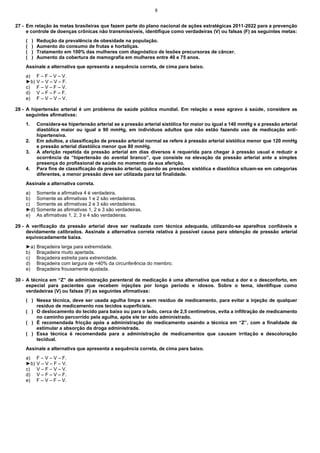 8

27 - Em relação às metas brasileiras que fazem parte do plano nacional de ações estratégicas 2011-2022 para a prevenção
e controle de doenças crônicas não transmissíveis, identifique como verdadeiras (V) ou falsas (F) as seguintes metas:
(
(
(
(

)
)
)
)

Redução da prevalência de obesidade na população.
Aumento do consumo de frutas e hortaliças.
Tratamento em 100% das mulheres com diagnóstico de lesões precursoras de câncer.
Aumento da cobertura de mamografia em mulheres entre 40 e 75 anos.

Assinale a alternativa que apresenta a sequência correta, de cima para baixo.
a)
►b)
c)
d)
e)

F – F – V – V.
V – V – V – F.
F – V – F – V.
V – F – F – F.
F – V – V – V.

28 - A hipertensão arterial é um problema de saúde pública mundial. Em relação a esse agravo à saúde, considere as
seguintes afirmativas:
1.

2.
3.

4.

Considera-se hipertensão arterial se a pressão arterial sistólica for maior ou igual a 140 mmHg e a pressão arterial
diastólica maior ou igual a 90 mmHg, em indivíduos adultos que não estão fazendo uso de medicação antihipertensiva.
Em adultos, a classificação de pressão arterial normal se refere à pressão arterial sistólica menor que 120 mmHg
e pressão arterial diastólica menor que 80 mmHg.
A aferição repetida da pressão arterial em dias diversos é requerida para chegar à pressão usual e reduzir a
ocorrência da “hipertensão do avental branco”, que consiste na elevação da pressão arterial ante a simples
presença do profissional de saúde no momento da sua aferição.
Para fins de classificação da pressão arterial, quando as pressões sistólica e diastólica situam-se em categorias
diferentes, a menor pressão deve ser utilizada para tal finalidade.

Assinale a alternativa correta.
a)
b)
c)
►d)
e)

Somente a afirmativa 4 é verdadeira.
Somente as afirmativas 1 e 2 são verdadeiras.
Somente as afirmativas 2 e 3 são verdadeiras.
Somente as afirmativas 1, 2 e 3 são verdadeiras.
As afirmativas 1, 2, 3 e 4 são verdadeiras.

29 - A verificação da pressão arterial deve ser realizada com técnica adequada, utilizando-se aparelhos confiáveis e
devidamente calibrados. Assinale a alternativa correta relativa à possível causa para obtenção de pressão arterial
equivocadamente baixa.
►a)
b)
c)
d)
e)

Braçadeira larga para extremidade.
Braçadeira muito apertada.
Braçadeira estreita para extremidade.
Braçadeira com largura de <40% da circunferência do membro.
Braçadeira frouxamente ajustada.

30 - A técnica em “Z” de administração parenteral de medicação é uma alternativa que reduz a dor e o desconforto, em
especial para pacientes que recebem injeções por longo período e idosos. Sobre o tema, identifique como
verdadeiras (V) ou falsas (F) as seguintes afirmativas:
( ) Nessa técnica, deve ser usada agulha limpa e sem resíduo de medicamento, para evitar a injeção de qualquer
resíduo de medicamento nos tecidos superficiais.
( ) O deslocamento do tecido para baixo ou para o lado, cerca de 2,5 centímetros, evita a infiltração de medicamento
no caminho percorrido pela agulha, após ele ter sido administrado.
( ) É recomendada fricção após a administração do medicamento usando a técnica em “Z”, com a finalidade de
estimular a absorção da droga administrada.
( ) Essa técnica é recomendada para a administração de medicamentos que causam irritação e descoloração
tecidual.
Assinale a alternativa que apresenta a sequência correta, de cima para baixo.
a)
►b)
c)
d)
e)

F – V – V – F.
V – V – F – V.
V – F – V – V.
V – F – V – F.
F – V – F – V.

 