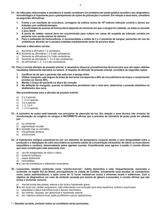 9

31 - As infecções relacionadas à assistência à saúde constituem um problema de saúde pública mundial e seu diagnóstico
microbiológico é importante para o planejamento de ações de prevenção e controle. Em relação a esse tema, considere
as seguintes afirmativas:
1.
2.
3.
4.

Frente a um resultado de urocultura, contagens de colônia acima de 10 5 indicam infecção urinária e devem ser
tratadas com antibioticoterapia.
A positividade de exames de hemocultura depende do momento em que o sangue foi coletado, se antes ou durante
o pico febril.
A ponta do cateter vesical deve ser encaminhada para cultura em casos de suspeita de infecção urinária em
paciente com sonda vesical de demora.
Para a realização de hemoculturas, é recomendadas a coleta de 2 a 3 amostras de sangue; pacientes em uso de
antibióticos deverão ter a amostra coletada imediatamente antes da próxima dose.

Assinale a alternativa correta.
a)
►b)
c)
d)
e)

Somente a afirmativa 1 é verdadeira.
Somente as afirmativas 1 e 4 são verdadeiras.
Somente as afirmativas 2 e 3 são verdadeiras.
Somente as afirmativas 1, 3 e 4 são verdadeiras.
As afirmativas 1, 2, 3 e 4 são verdadeiras.

*32 - Para a correta aferição da pressão arterial, é necessário observar procedimentos técnicos para que não sejam obtidos
resultados falsamente elevados ou baixos. A respeito da aferição da pressão arterial, considere as seguintes ações:
1.
2.
3.
4.

Certificar-se de que o paciente não está com a bexiga cheia.
Utilizar manguito cuja largura da bolsa de borracha corresponda a 40% da circunferência do braço e comprimento
envolva ao menos 80%.
Manter o braço do paciente na altura do coração.
Na deflação do manguito, quando os batimentos persistirem até o nível zero, determinar a pressão diastólica no
abafamento dos sons.

São procedimentos para a aferição da pressão arterial:
a)
b)
c)
d)
e)

2 e 3 apenas.
1, 2 e 4 apenas.
3 e 4 apenas.
1, 2, 3 e 4.
1, 2 e 4 apenas.

33 - A oximetria de pulso está baseada nos princípios de absorção da luz. Em relação a essa técnica não invasiva de
monitorização do oxigênio no sangue, é INCORRETO afirmar que a precisão da oximetria de pulso pode ser afetada
por:
a)
b)
►c)
d)
e)

luz ambiente.
pigmentação da pele.
esmalte rosa ou vermelho.
má perfusão tecidual.
onicomicose.

34 - A hipertermia maligna caracteriza-se por um distúrbio da temperatura corporal devido a uma desigualdade entre a
produção e a dissipação do calor secundária ao aumento súbito da concentração intracelular de cálcio na musculatura
esquelética e cardíaca, desencadeado pelos agentes causais. Considerando esse agravo à saúde, é correto afirmar
que essa complicação está associada com:
a)
b)
c)
d)
►e)

uso de antagonistas de sódio e cálcio.
acidente botrópico.
sepse abdominal.
hemodiálise.
uso de anestésicos e relaxantes musculares.

35 - Loxosceles, também conhecida como “aranha-marrom”, habita domicílios e está, frequentemente, associada a
acidentes na região Sul do Brasil, principalmente na cidade de Curitiba. Inicialmente suas picadas se caracterizam
como casos assintomáticos, e após cerca de 12 horas instalam-se sinais e sintomas locais e sistêmicos. Com o
objetivo de diagnosticar um caso de acidente causado por aranha do gênero Loxosceles, é correto afirmar que são
sinais e sintomas comuns:
a)
►b)
c)
d)
e)

marcas locais das presas, edema e dor local e hipotensão grave.
dor local com caráter progressivo, halo eritematoso com evolução para área isquêmica, bolhas e equimoses.
parestesia e placa marmórea local e fascies neurotóxico.
dor intensa, náuseas, dor abdominal e hipotensão arterial.
dor, edema e eritema local, lesão puntiforme e picos hipertensivos.

* – Questão anulada, portanto todos os candidatos serão pontuados.

 