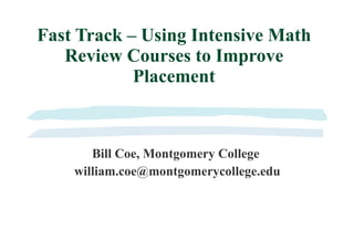 Fast Track – Using Intensive Math Review Courses to Improve Placement Bill Coe, Montgomery College [email_address] 