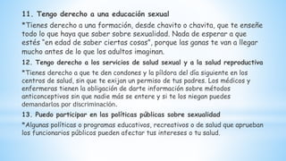 11. Tengo derecho a una educación sexual
*Tienes derecho a una formación, desde chavito o chavita, que te enseñe
todo lo que haya que saber sobre sexualidad. Nada de esperar a que
estés “en edad de saber ciertas cosas”, porque las ganas te van a llegar
mucho antes de lo que los adultos imaginan.
12. Tengo derecho a los servicios de salud sexual y a la salud reproductiva
*Tienes derecho a que te den condones y la píldora del día siguiente en los
centros de salud, sin que te exijan un permiso de tus padres. Los médicos y
enfermeras tienen la obligación de darte información sobre métodos
anticonceptivos sin que nadie más se entere y si te los niegan puedes
demandarlos por discriminación.
13. Puedo participar en las políticas públicas sobre sexualidad
*Algunas políticas o programas educativos, recreativos o de salud que aprueban
los funcionarios públicos pueden afectar tus intereses o tu salud.
 