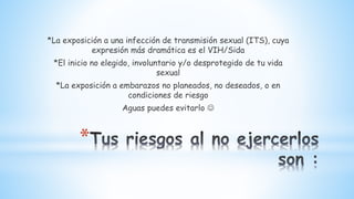*
*La exposición a una infección de transmisión sexual (ITS), cuya
expresión más dramática es el VIH/Sida
*El inicio no elegido, involuntario y/o desprotegido de tu vida
sexual
*La exposición a embarazos no planeados, no deseados, o en
condiciones de riesgo
Aguas puedes evitarlo 
 