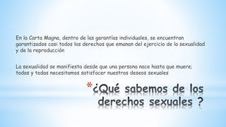 *
En la Carta Magna, dentro de las garantías individuales, se encuentran
garantizados casi todos los derechos que emanan del ejercicio de la sexualidad
y de la reproducción
La sexualidad se manifiesta desde que una persona nace hasta que muere;
todos y todas necesitamos satisfacer nuestros deseos sexuales
 