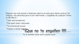 *
Empezar una vida sexual a temprana edad no es malo pero debes conocer los
riesgos y tus derechos para no ser maltratada o engañada de cualquier forma
tu decides si :
*Usar anticonceptivos
*Con quien tener relaciones
*Tu orientación sexual
*Cuando y donde hacerlo
Tu te mandas nadie mas lo puede hacer
 