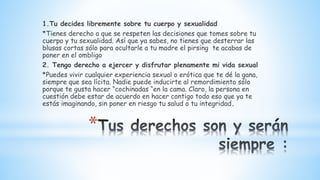 *
1.Tu decides libremente sobre tu cuerpo y sexualidad
*Tienes derecho a que se respeten las decisiones que tomes sobre tu
cuerpo y tu sexualidad. Así que ya sabes, no tienes que desterrar las
blusas cortas sólo para ocultarle a tu madre el pirsing te acabas de
poner en el ombligo
2. Tengo derecho a ejercer y disfrutar plenamente mi vida sexual
*Puedes vivir cualquier experiencia sexual o erótica que te dé la gana,
siempre que sea lícita. Nadie puede inducirte al remordimiento sólo
porque te gusta hacer “cochinadas “en la cama. Claro, la persona en
cuestión debe estar de acuerdo en hacer contigo todo eso que ya te
estás imaginando, sin poner en riesgo tu salud o tu integridad.
 